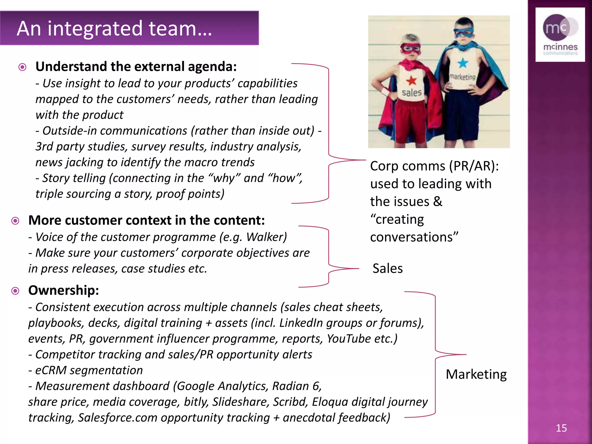 15
 Understand the external agenda:
- Use insight to lead to your products’ capabilities,
mapped to the customers’ needs, rather than leading
with the product
- Outside-in communications (rather than inside out) -
3rd party studies, survey results, industry analysis to
identify the macro trends
- Story telling (connecting in the “why” and “how”,
triple sourcing a story, proof points, news jacking)
 More customer context in the content:
- Voice of the customer programme (e.g. Walker)
- Make sure your customers’ corporate objectives are
in press releases, case studies etc.
 Ownership:
- Consistent execution across multiple channels (sales cheat sheets,
playbooks, decks, digital training + assets (incl. LinkedIn groups or forums),
events, PR, government influencer programme, reports, YouTube etc.)
- Competitor tracking and sales/PR opportunity alerts
- eCRM segmentation
- Measurement dashboard (Google Analytics, Radian 6,
share price, media coverage, bitly, SlideShare, Scribd, Eloqua digital journey
tracking, Salesforce.com opportunity tracking + anecdotal feedback)
An integrated team…
Corp comms (PR/AR):
used to leading with
the issues &
“creating
conversations”
Sales
Marketing
 
