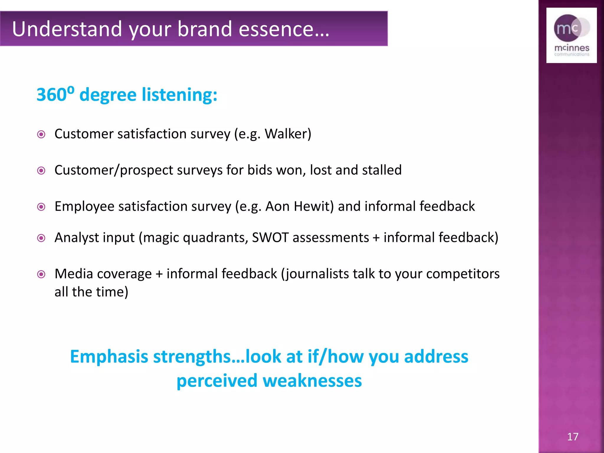 17
360⁰ degree listening:
 Customer satisfaction survey (e.g. Walker)
 Customer/prospect surveys for bids won, lost and stalled
 Employee satisfaction survey (e.g. Aon Hewitt or Towers Watson) and
informal feedback
 Analyst input (magic quadrants, SWOT assessments + informal feedback)
 Media coverage + informal feedback (journalists talk to your competitors
all the time)
Understand your brand essence…
Emphasis strengths…look at if/how you address
perceived weaknesses
 
