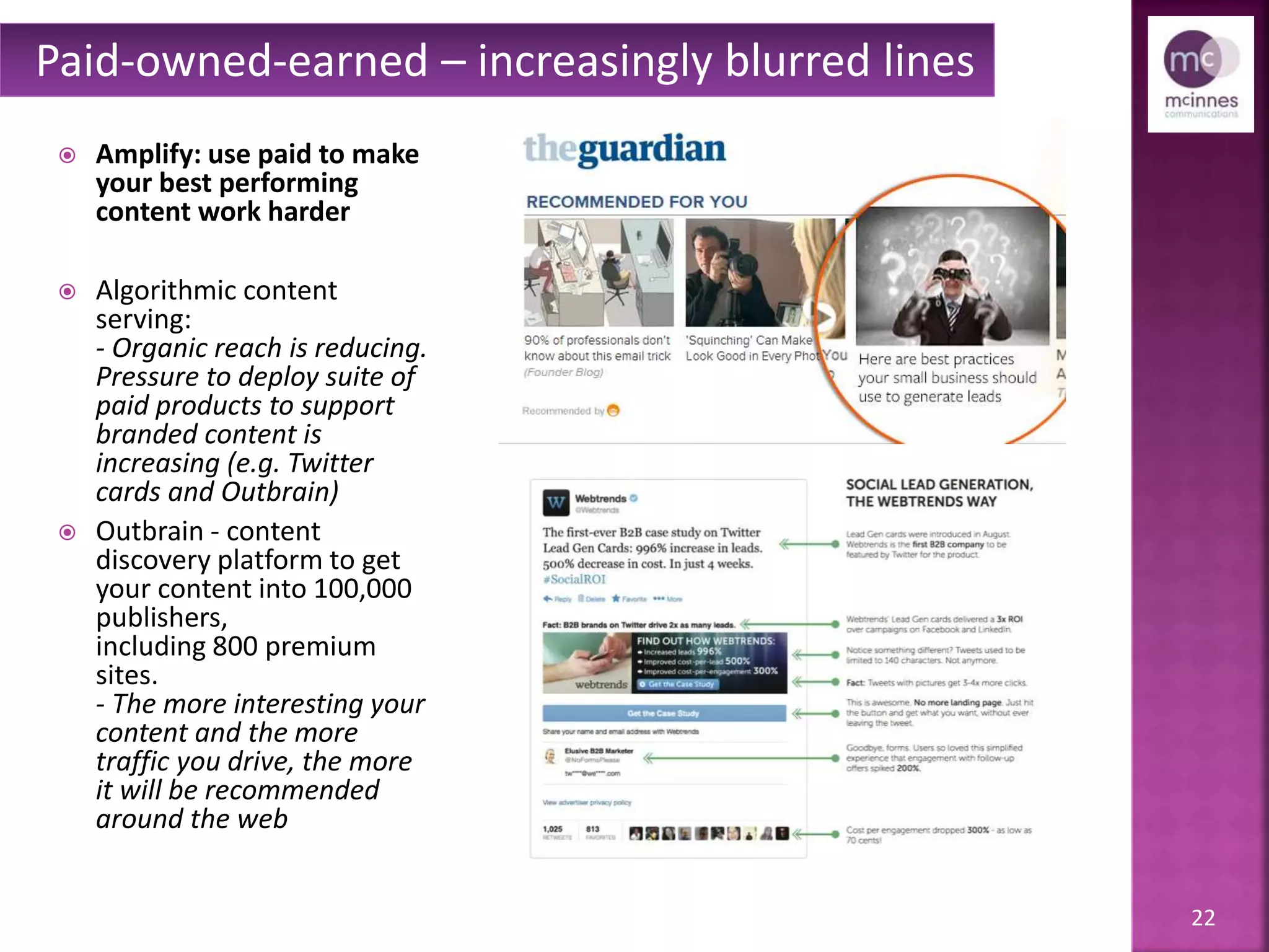 22
 Amplify: use paid to make
your best performing
content work harder
 Algorithmic content
serving:
- Organic reach is reducing.
– The pressure to deploy
suite of paid products to
support branded content is
increasing (e.g. Twitter
cards and Outbrain)
 Outbrain - content
discovery platform to get
your content into 100,000
publishers,
including 800 premium
sites.
- The more interesting your
content and the more
traffic you drive, the more
it will be recommended
around the web
Paid-owned-earned – increasingly blurred lines
 