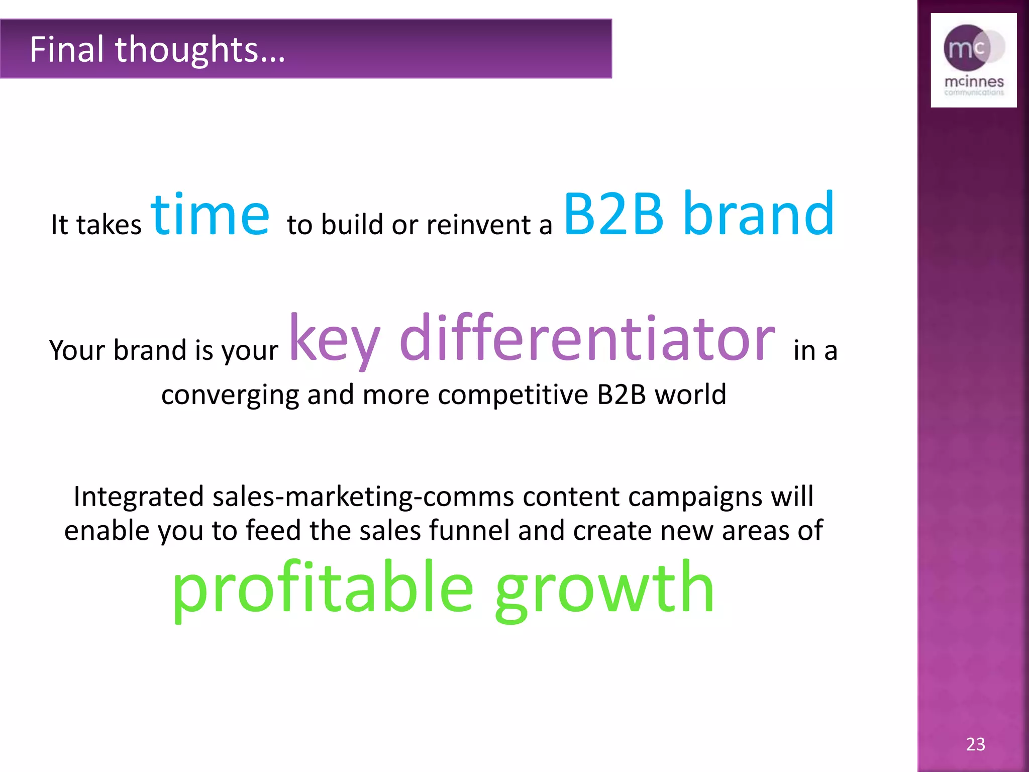 23
It takes time to build or reinvent a B2B brand.
Your brand is your key differentiator in a
converging and more competitive B2B world.
Integratedsales, marketing & comms
content campaigns will enable you to feed the sales funnel & create
new areas of profitable growth
— driving higher and wider into your customer base.
Final thoughts…
 