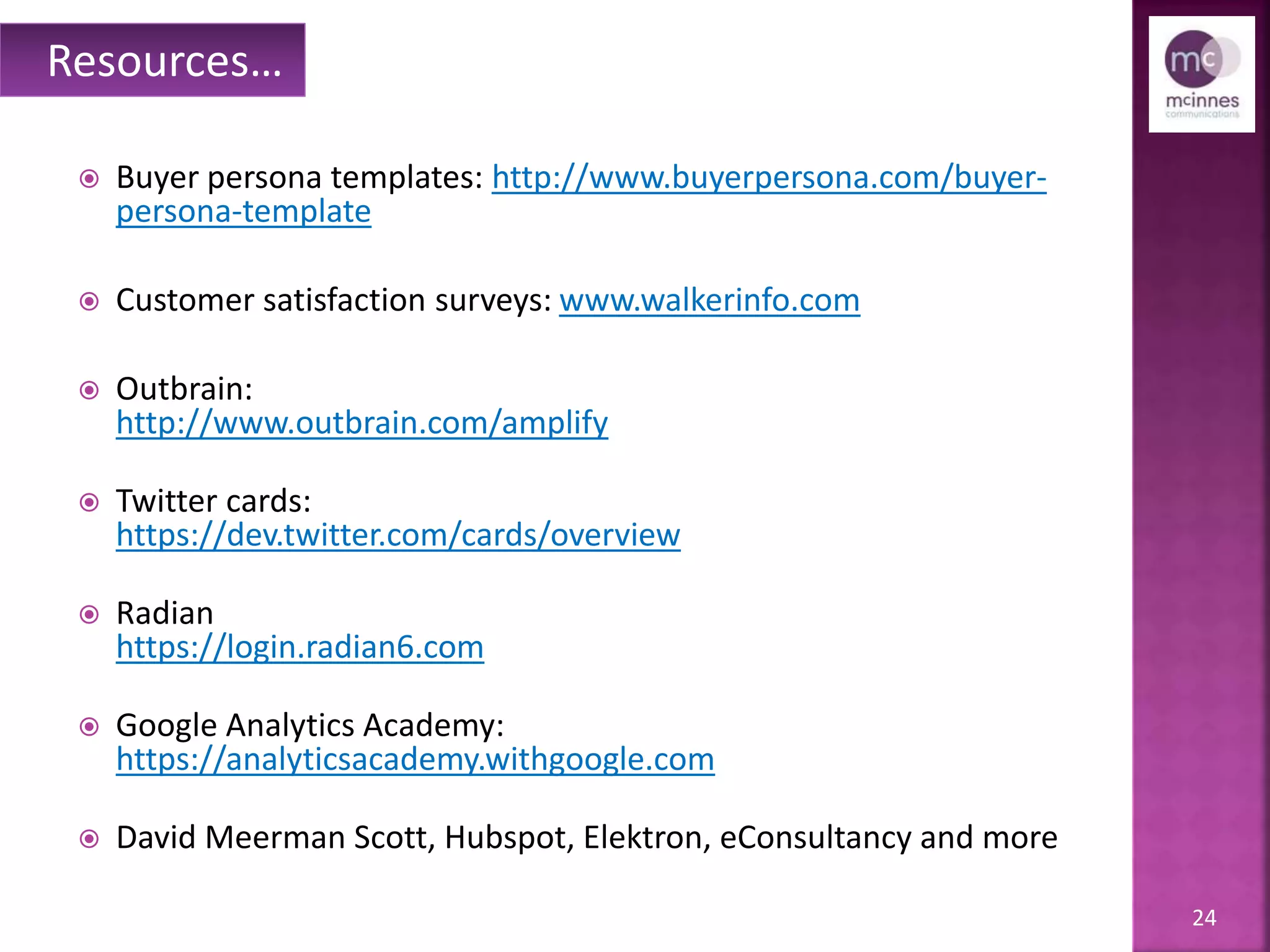24
 Buyer persona templates: http://www.buyerpersona.com/buyer-
persona-template
 Customer satisfaction surveys: www.walkerinfo.com
 Outbrain:
http://www.outbrain.com/amplify
 Twitter cards:
https://dev.twitter.com/cards/overview
 Radian
https://login.radian6.com
 Google Analytics Academy:
https://analyticsacademy.withgoogle.com
 David Meerman Scott, Hubspot, Elektron, eConsultancy and more
Resources…
 