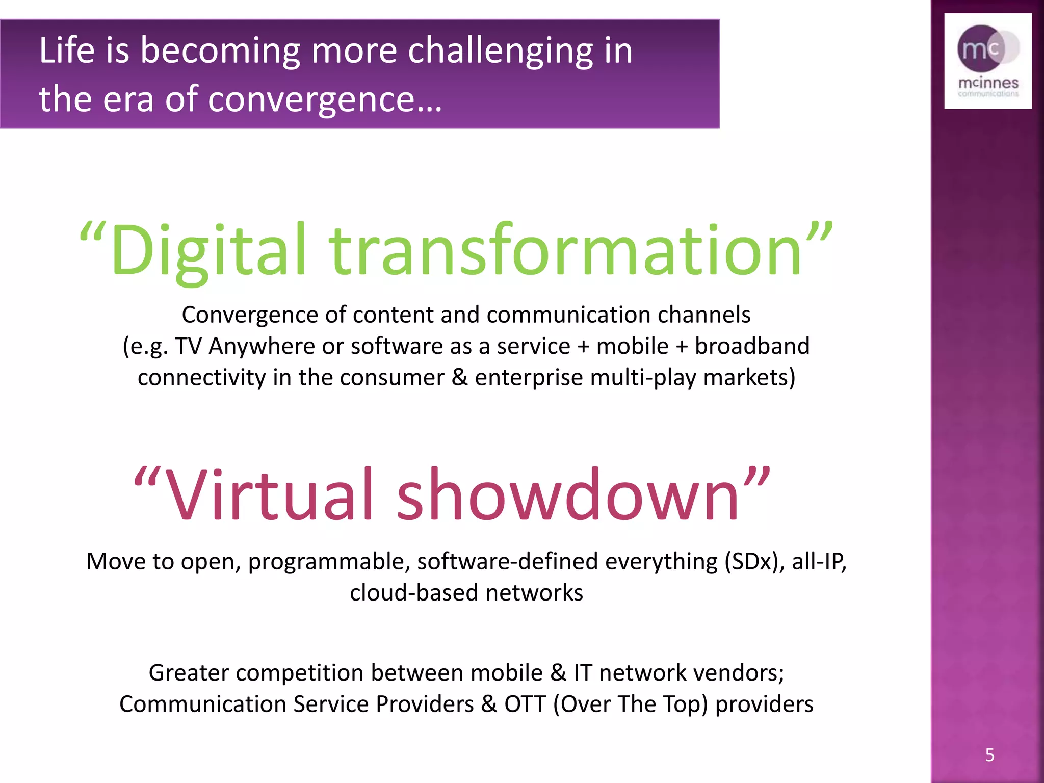 5
Life is becoming more challenging in
the era of convergence…
“Digital transformation”
Convergence of content and communication channels
(e.g. TV Anywhere or software as a service + mobile + broadband
connectivity in the consumer & enterprise multi-play markets)
Move to open, programmable, software-defined everything (SDx), all-IP,
cloud-based networks
Greater competition between mobile & IT network vendors;
Communication Service Providers & OTT (Over The Top) providers
“Virtual showdown”
 