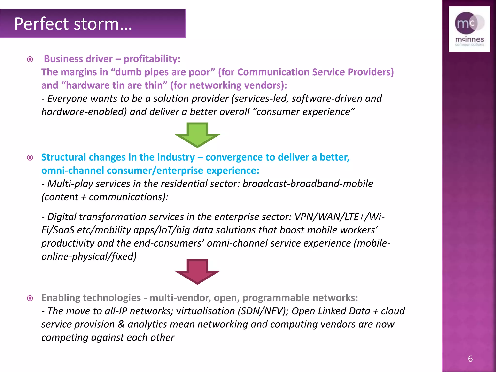 6
 Business driver – profitability:
The margins in “dumb pipes are poor” (for Communication Service Providers)
and “hardware tin are thin” (for networking vendors):
- Everyone wants to be a solution provider (services-led, software-driven and
hardware-enabled) and deliver a better overall “consumer experience”
 Structural changes in the industry – convergence to deliver a better,
omni-channel consumer/enterprise experience:
- Multi-play services in the residential sector: broadcast-broadband-mobile
(content + communications):
- Digital transformation services in the enterprise sector: VPN/WAN/LTE+/Wi-
Fi/SaaS etc./mobility apps/IoT/big data solutions that boost mobile workers’
productivity and the end-consumers’ omni-channel service experience (mobile-
online-physical/fixed)
 Enabling technologies - multi-vendor, open, programmable networks:
- The move to all-IP networks; virtualisation (SDN/NFV); Open Linked Data + cloud
service provision & analytics mean networking and computing vendors are now
competing against each other
Perfect storm…
 