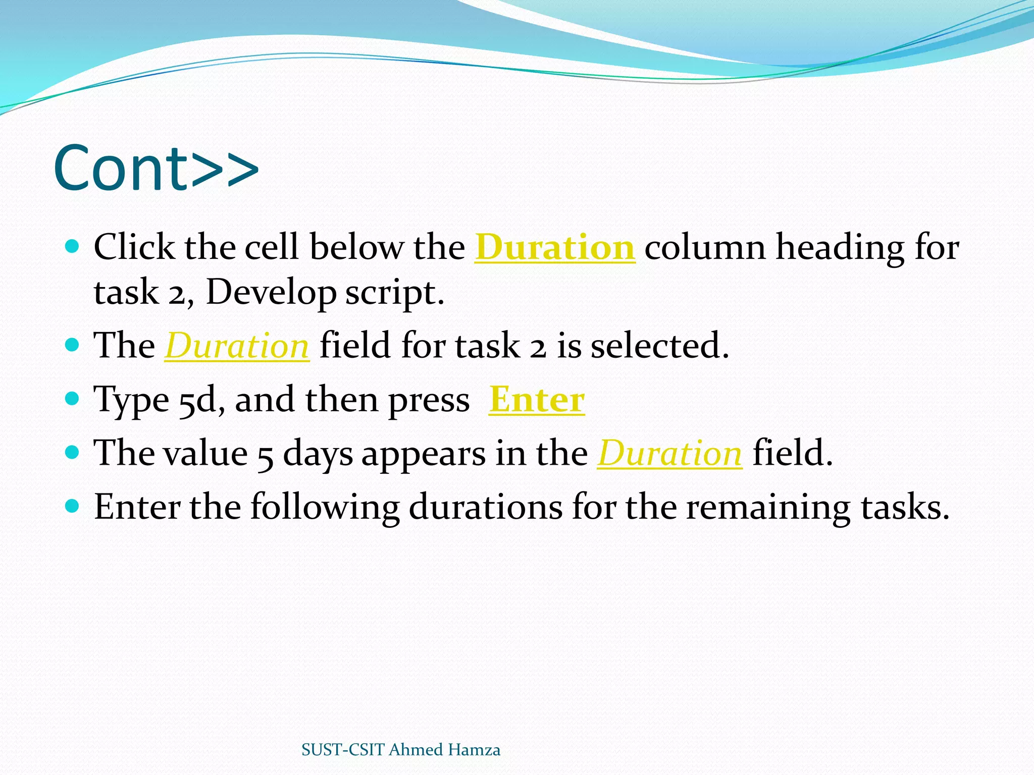 Cont>>Click the cell below the Duration column heading for task 2, Develop script.The Duration field for task 2 is selected. Type 5d, and then press EnterThe value 5 days appears in the Duration field.Enter the following durations for the remaining tasks.SUST-CSIT Ahmed Hamza 
