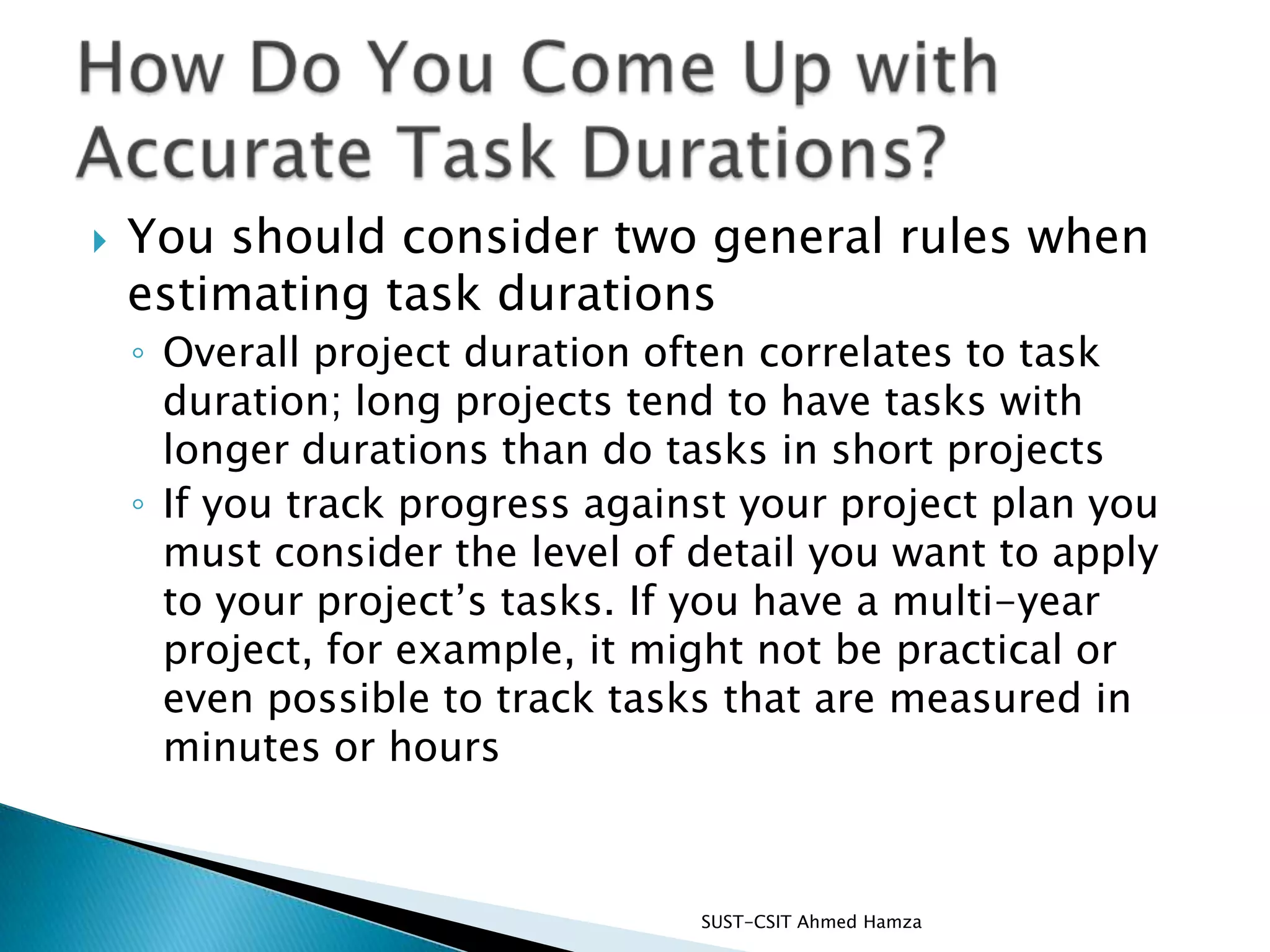 You should consider two general rules when estimating task durationsOverall project duration often correlates to task duration; long projects tend to have tasks with longer durations than do tasks in short projectsIf you track progress against your project plan you must consider the level of detail you want to apply to your project’s tasks. If you have a multi-year project, for example, it might not be practical or even possible to track tasks that are measured in minutes or hoursSUST-CSIT Ahmed Hamza How Do You Come Up with Accurate Task Durations?