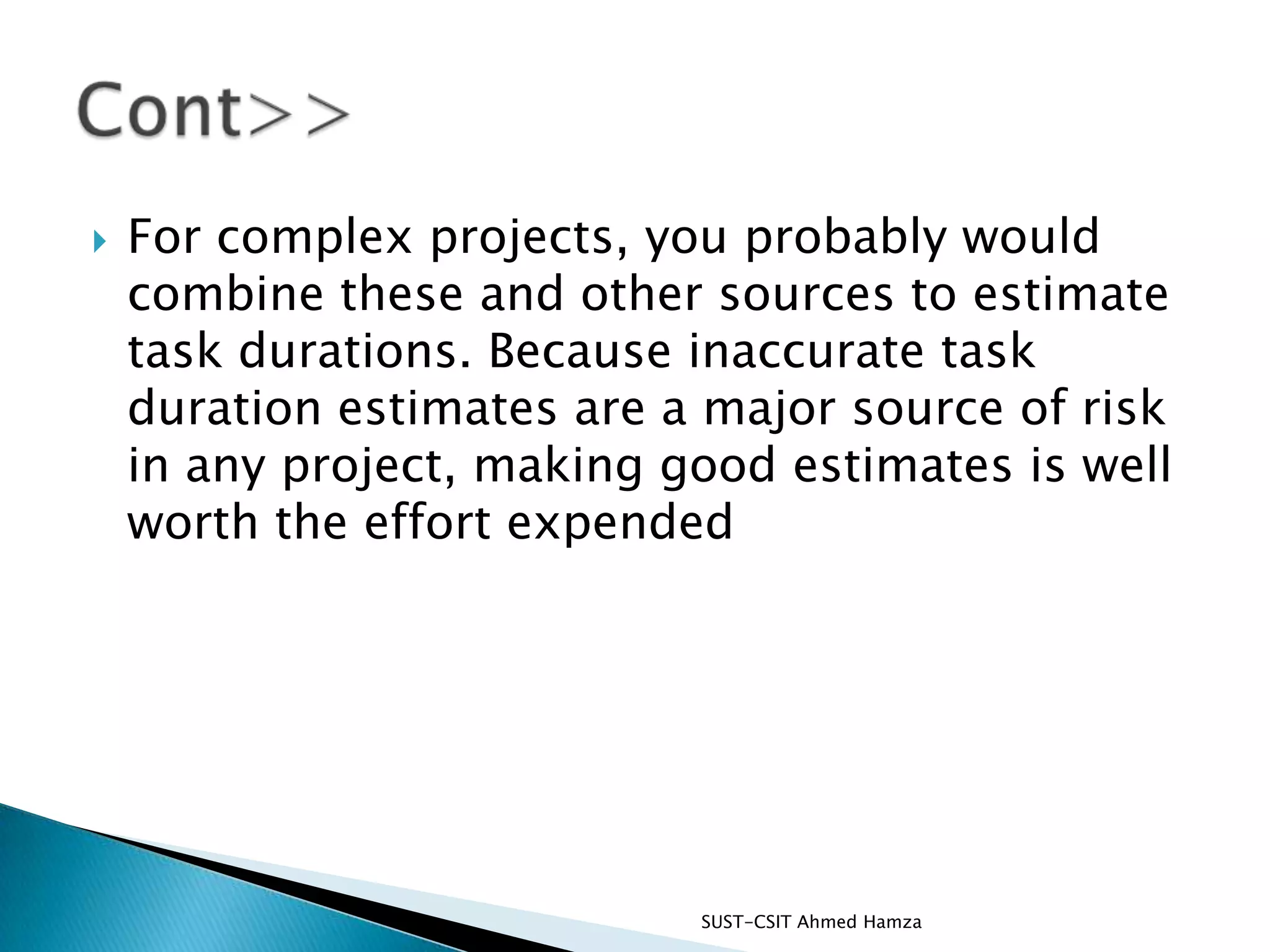 For complex projects, you probably would combine these and other sources to estimate task durations. Because inaccurate task duration estimates are a major source of risk in any project, making good estimates is well worth the effort expendedSUST-CSIT Ahmed Hamza Cont>>