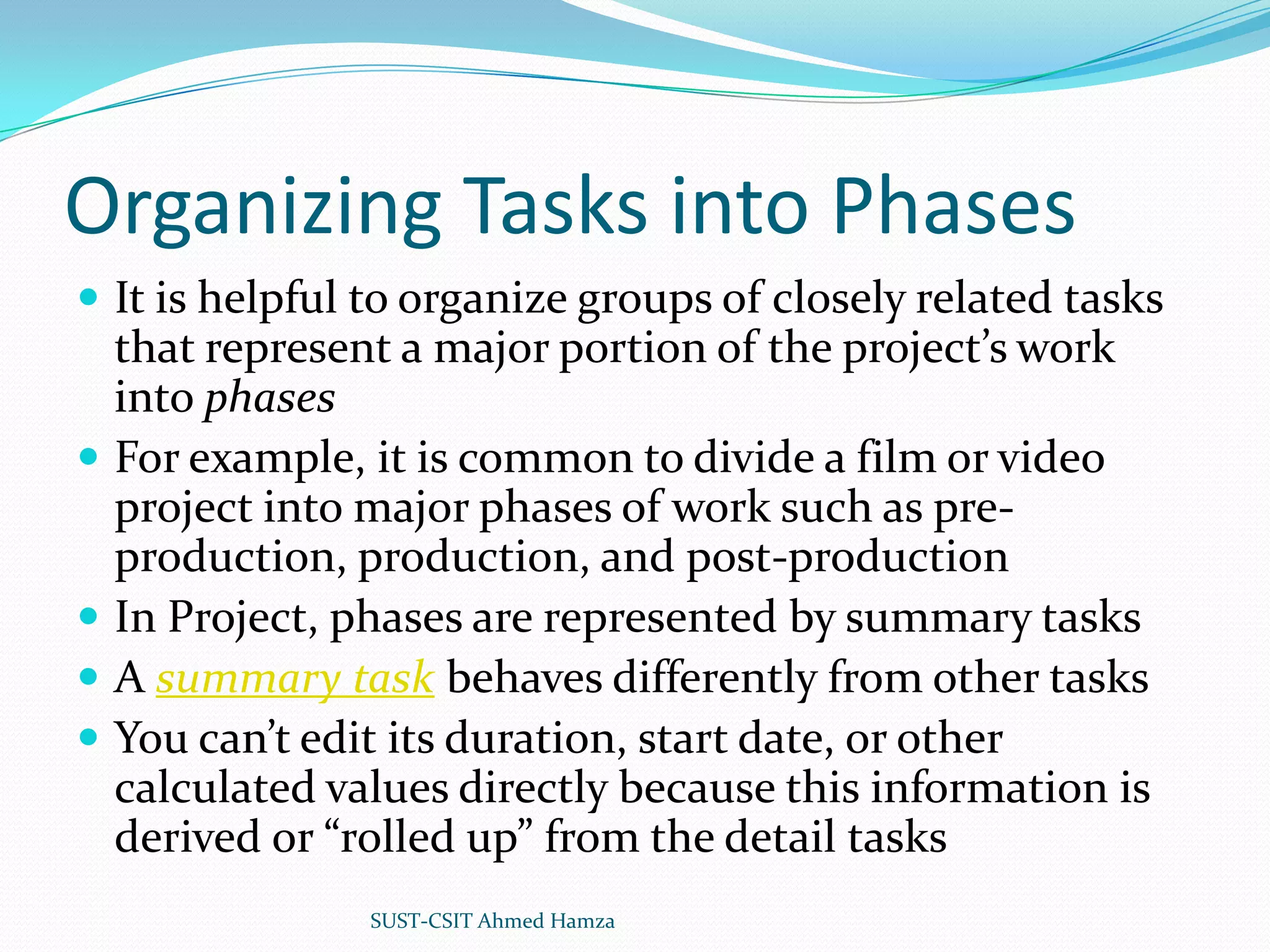 Organizing Tasks into PhasesIt is helpful to organize groups of closely related tasks that represent a major portion of the project’s work into phasesFor example, it is common to divide a film or video project into major phases of work such as pre-production, production, and post-productionIn Project, phases are represented by summary tasksA summary task behaves differently from other tasksYou can’t edit its duration, start date, or other calculated values directly because this information is derived or “rolled up” from the detail tasksSUST-CSIT Ahmed Hamza 