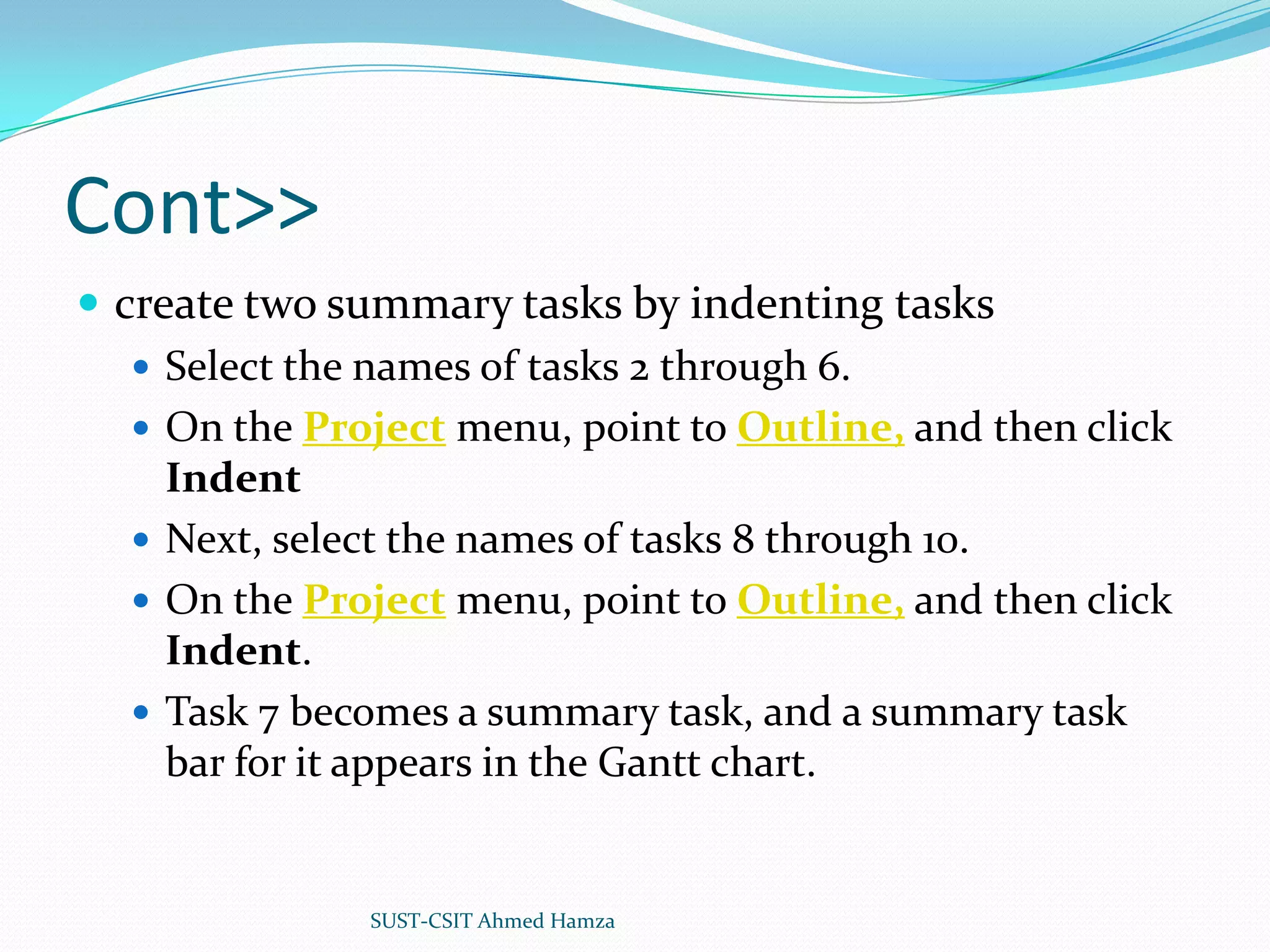 Cont>>create two summary tasks by indenting tasksSelect the names of tasks 2 through 6.On the Project menu, point to Outline, and then click IndentNext, select the names of tasks 8 through 10.On the Project menu, point to Outline, and then click Indent.Task 7 becomes a summary task, and a summary task bar for it appears in the Gantt chart. SUST-CSIT Ahmed Hamza 