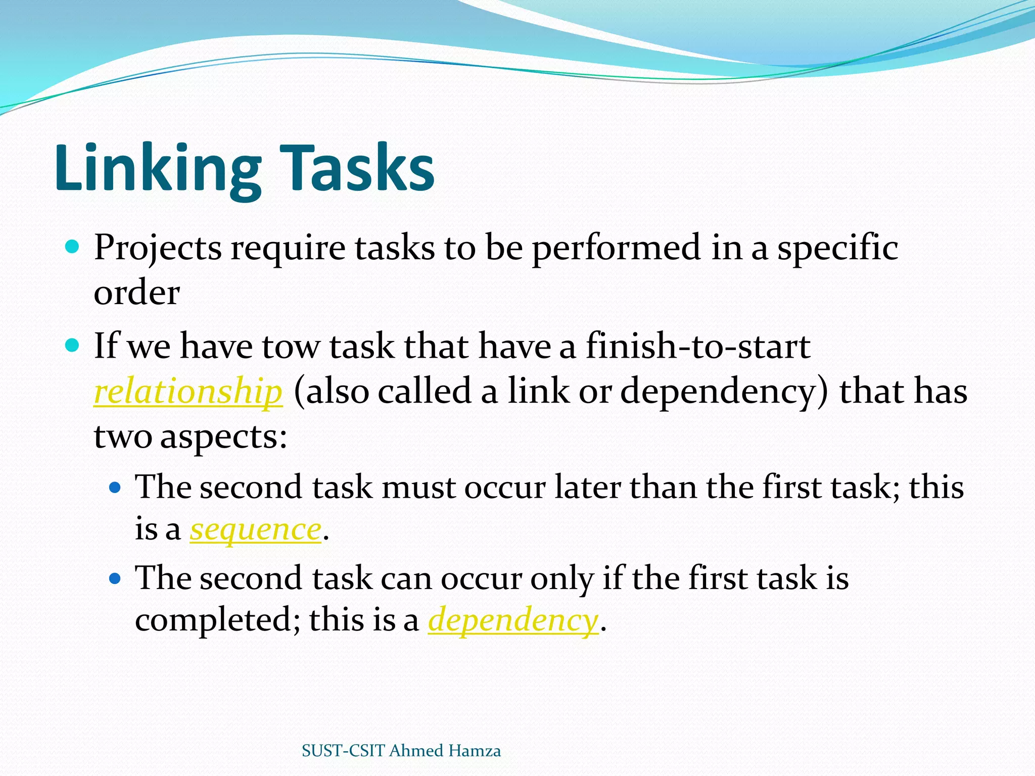 Linking TasksProjects require tasks to be performed in a specific orderIf we have tow task that have a finish-to-start relationship (also called a link or dependency) that has two aspects:The second task must occur later than the first task; this is a sequence.The second task can occur only if the first task is completed; this is a dependency.SUST-CSIT Ahmed Hamza 