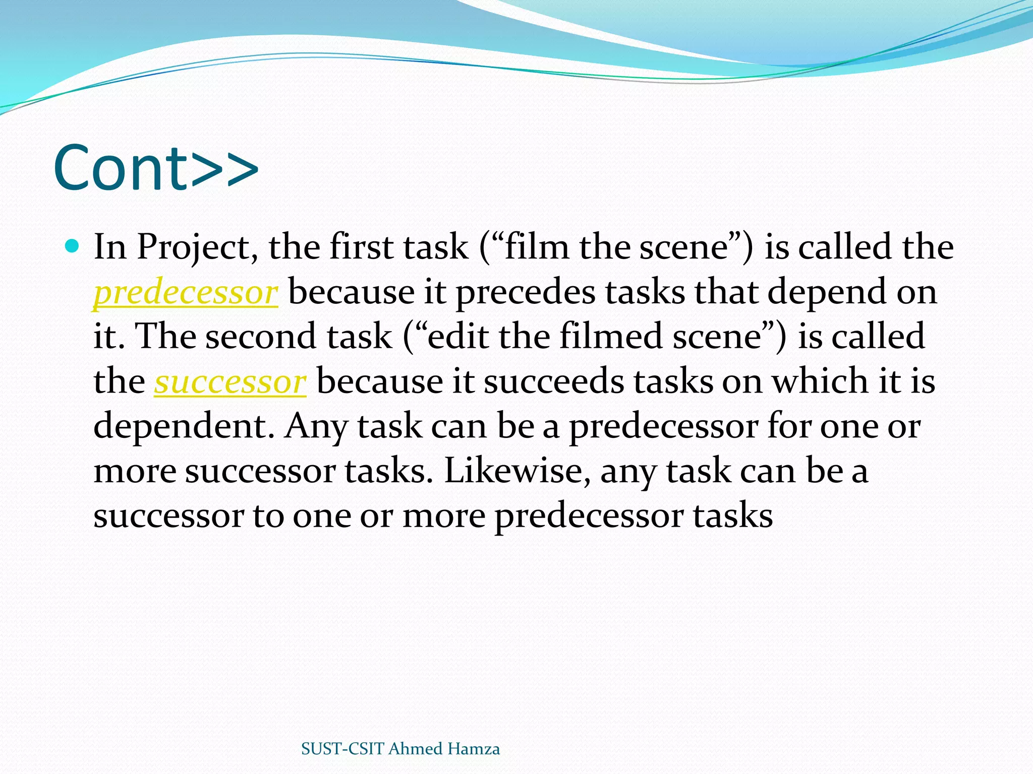Cont>>In Project, the first task (“film the scene”) is called the predecessor because it precedes tasks that depend on it. The second task (“edit the filmed scene”) is called the successor because it succeeds tasks on which it is dependent. Any task can be a predecessor for one or more successor tasks. Likewise, any task can be a successor to one or more predecessor tasksSUST-CSIT Ahmed Hamza 