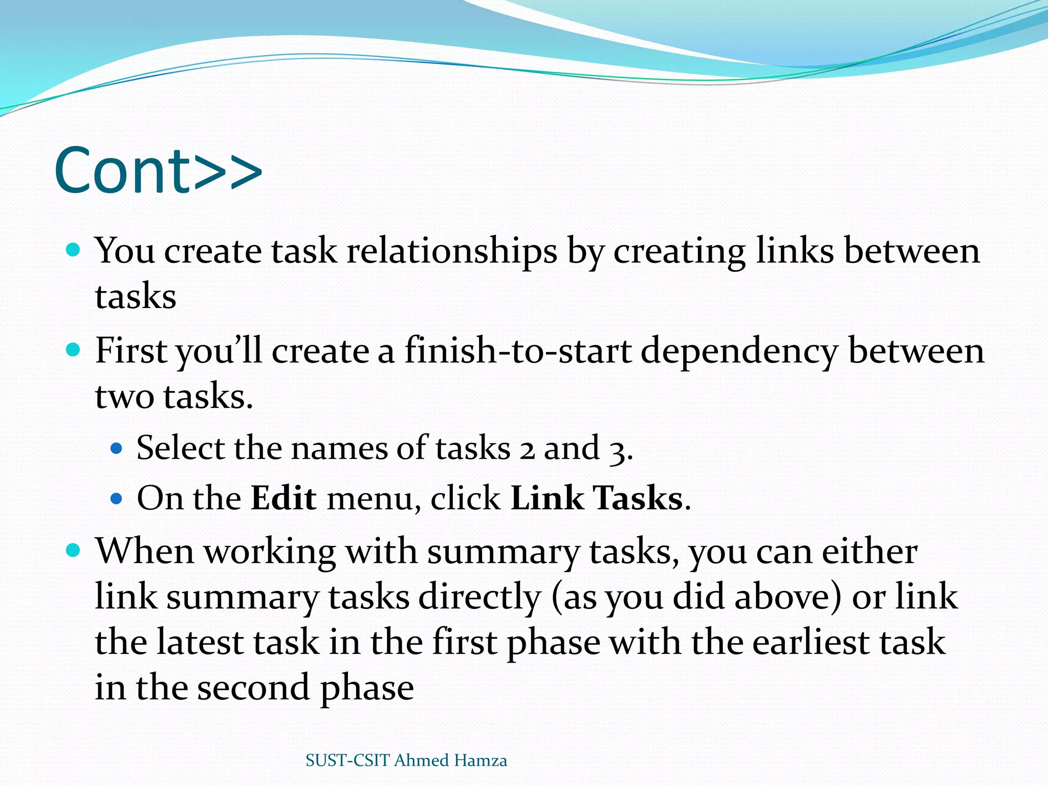 Cont>>You create task relationships by creating links between tasksFirst you’ll create a finish-to-start dependency between two tasks.Select the names of tasks 2 and 3.On the Edit menu, click Link Tasks.When working with summary tasks, you can either link summary tasks directly (as you did above) or link the latest task in the first phase with the earliest task in the second phaseSUST-CSIT Ahmed Hamza 