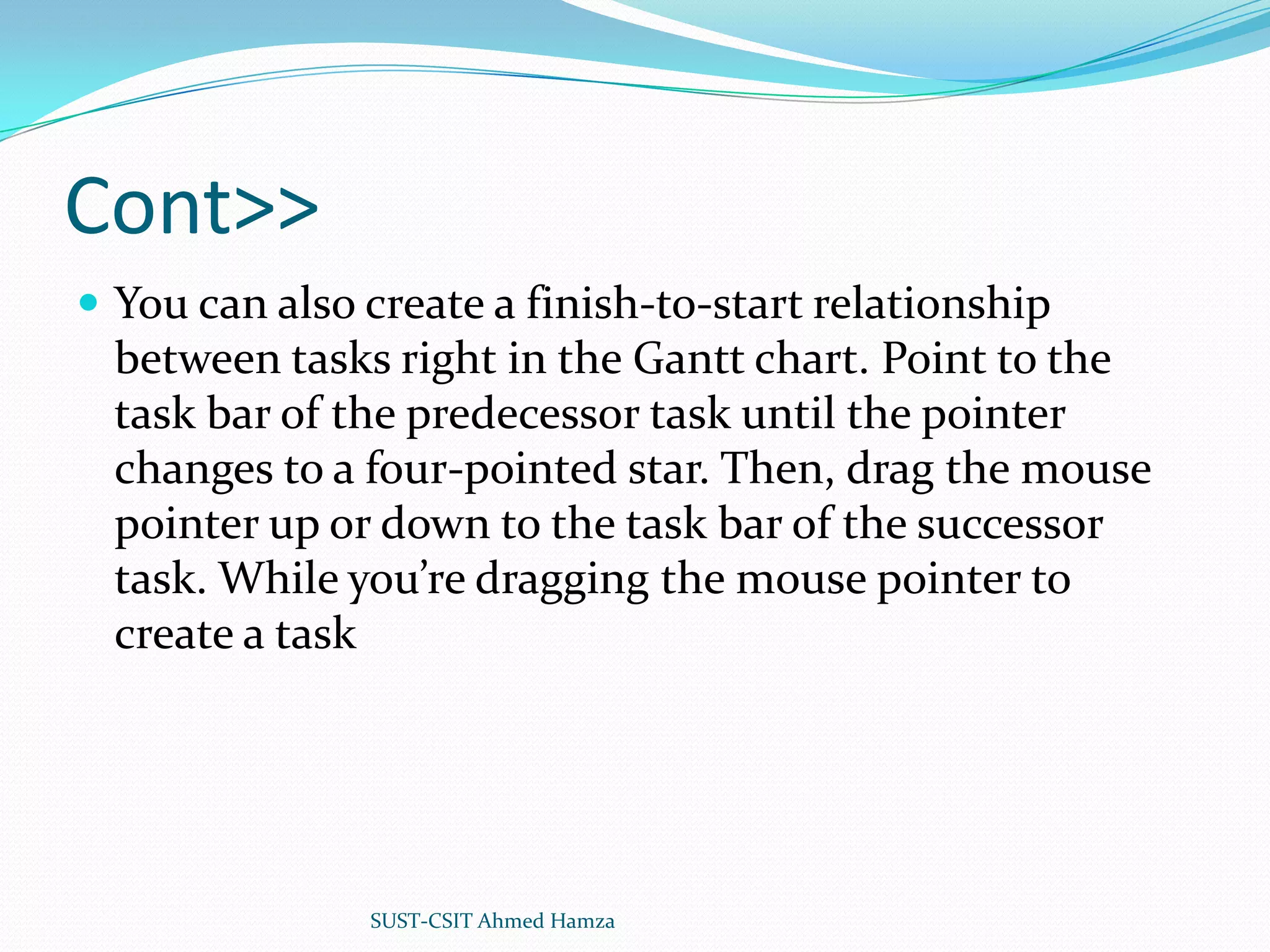 Cont>>You can also create a finish-to-start relationship between tasks right in the Gantt chart. Point to the task bar of the predecessor task until the pointer changes to a four-pointed star. Then, drag the mouse pointer up or down to the task bar of the successor task. While you’re dragging the mouse pointer to create a taskSUST-CSIT Ahmed Hamza 
