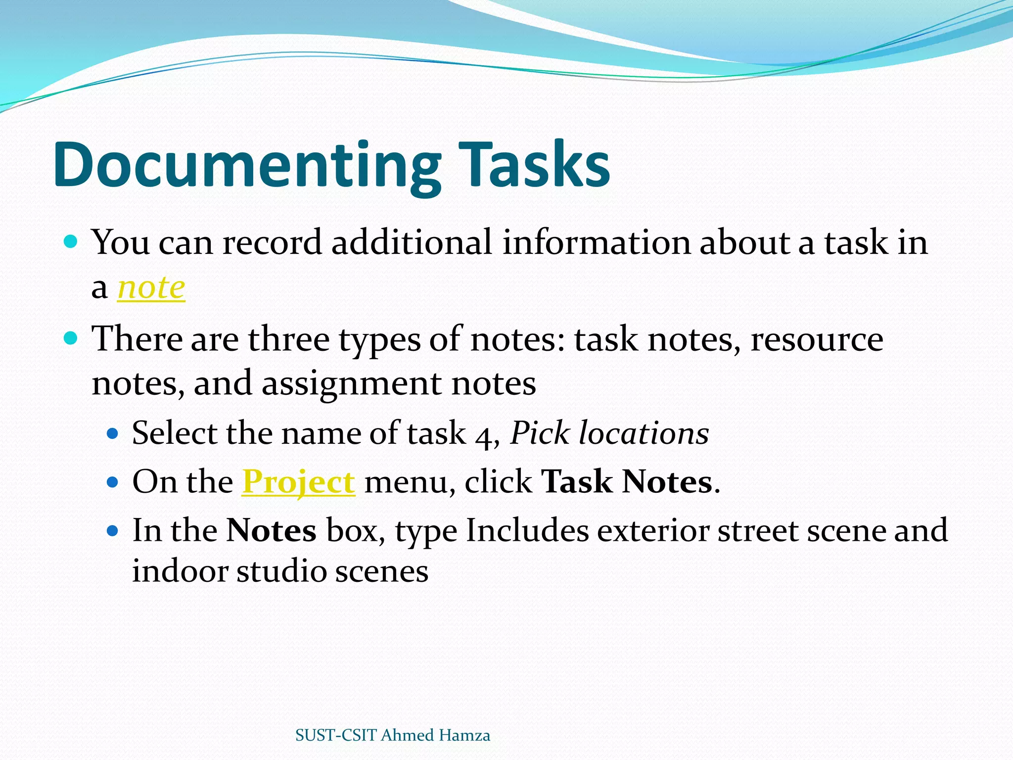 Documenting TasksYou can record additional information about a task in a noteThere are three types of notes: task notes, resource notes, and assignment notesSelect the name of task 4, Pick locationsOn the Project menu, click Task Notes.In the Notes box, type Includes exterior street scene and indoor studio scenesSUST-CSIT Ahmed Hamza 