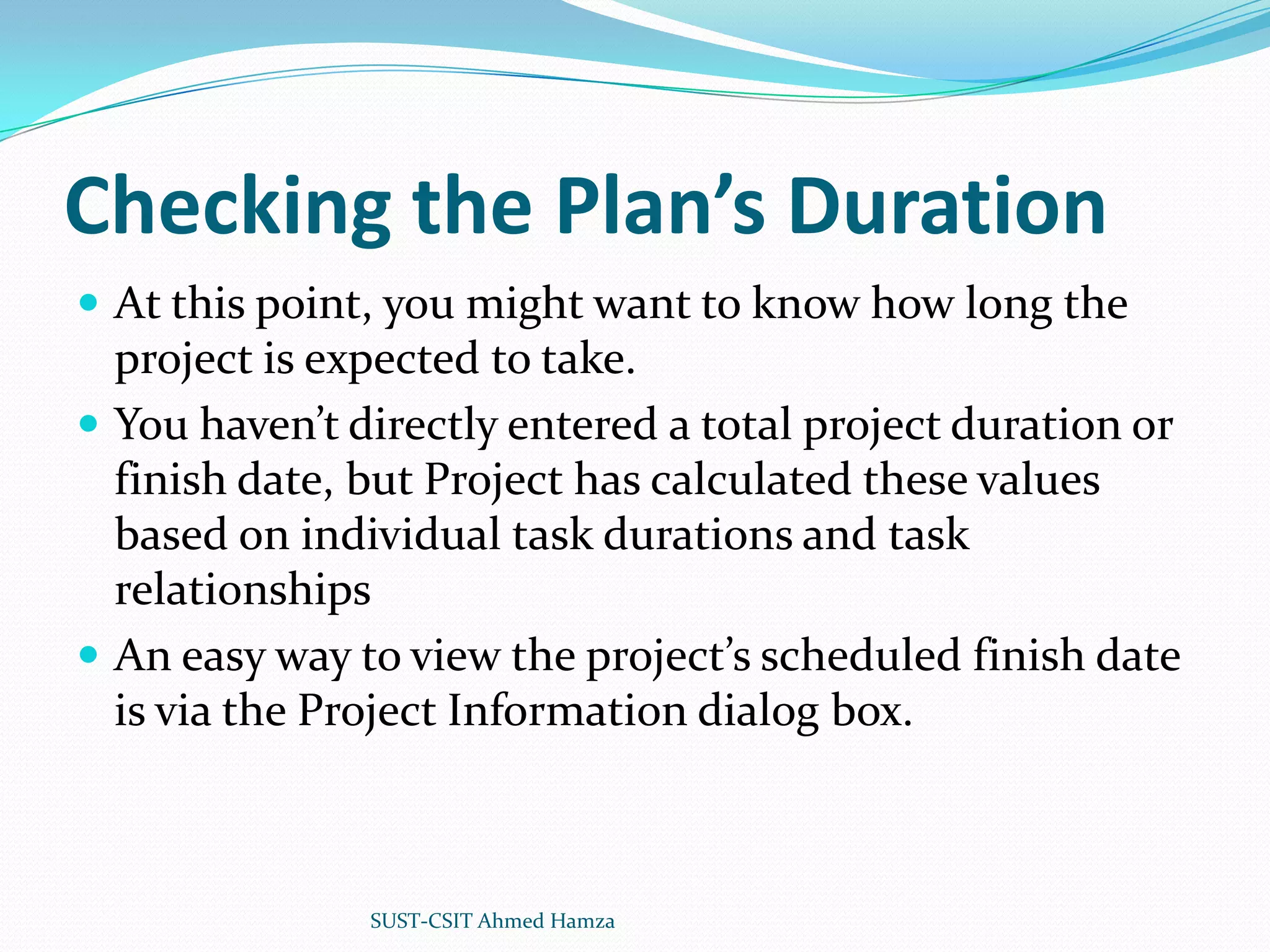 Checking the Plan’s DurationAt this point, you might want to know how long the project is expected to take.You haven’t directly entered a total project duration or finish date, but Project has calculated these values based on individual task durations and task relationshipsAn easy way to view the project’s scheduled finish date is via the Project Information dialog box.SUST-CSIT Ahmed Hamza 