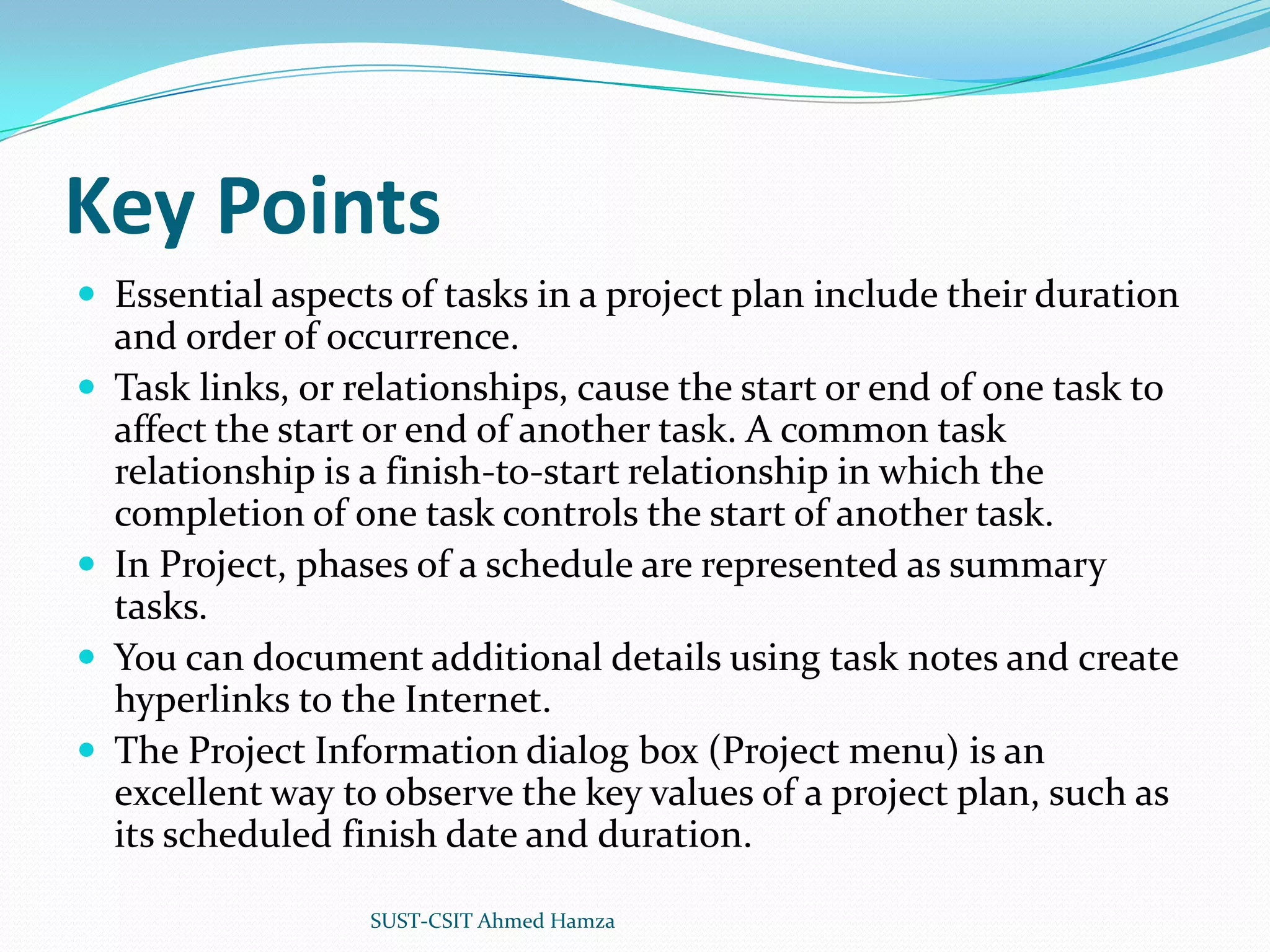 Key PointsEssential aspects of tasks in a project plan include their duration and order of occurrence.Task links, or relationships, cause the start or end of one task to affect the start or end of another task. A common task relationship is a finish-to-start relationship in which the completion of one task controls the start of another task.In Project, phases of a schedule are represented as summary tasks.You can document additional details using task notes and create hyperlinks to the Internet.The Project Information dialog box (Project menu) is an excellent way to observe the key values of a project plan, such as its scheduled finish date and duration.SUST-CSIT Ahmed Hamza 