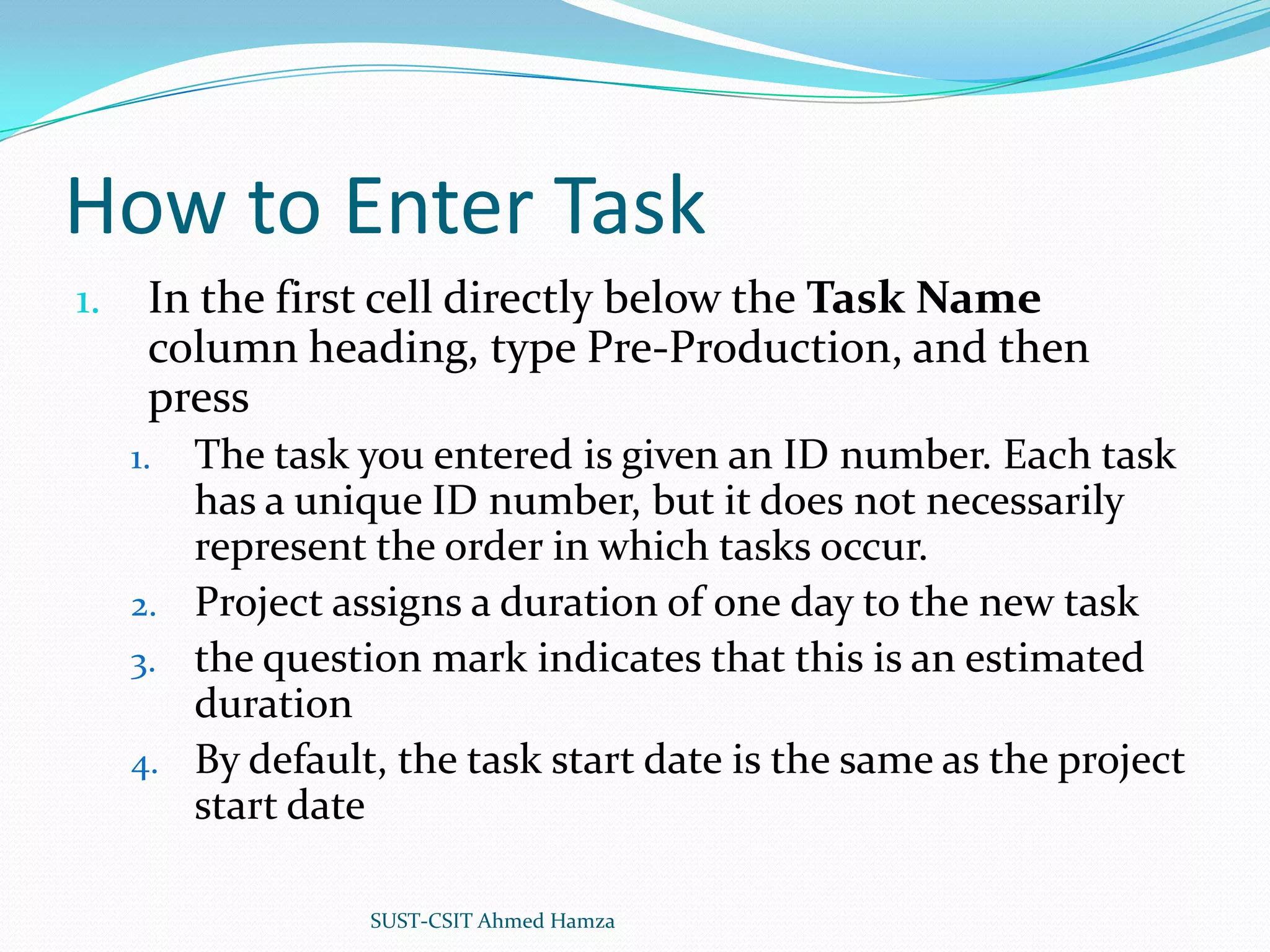 How to Enter TaskIn the first cell directly below the Task Name column heading, type Pre-Production, and then press The task you entered is given an ID number. Each task has a unique ID number, but it does not necessarily represent the order in which tasks occur.Project assigns a duration of one day to the new taskthe question mark indicates that this is an estimated durationBy default, the task start date is the same as the project start dateSUST-CSIT Ahmed Hamza 