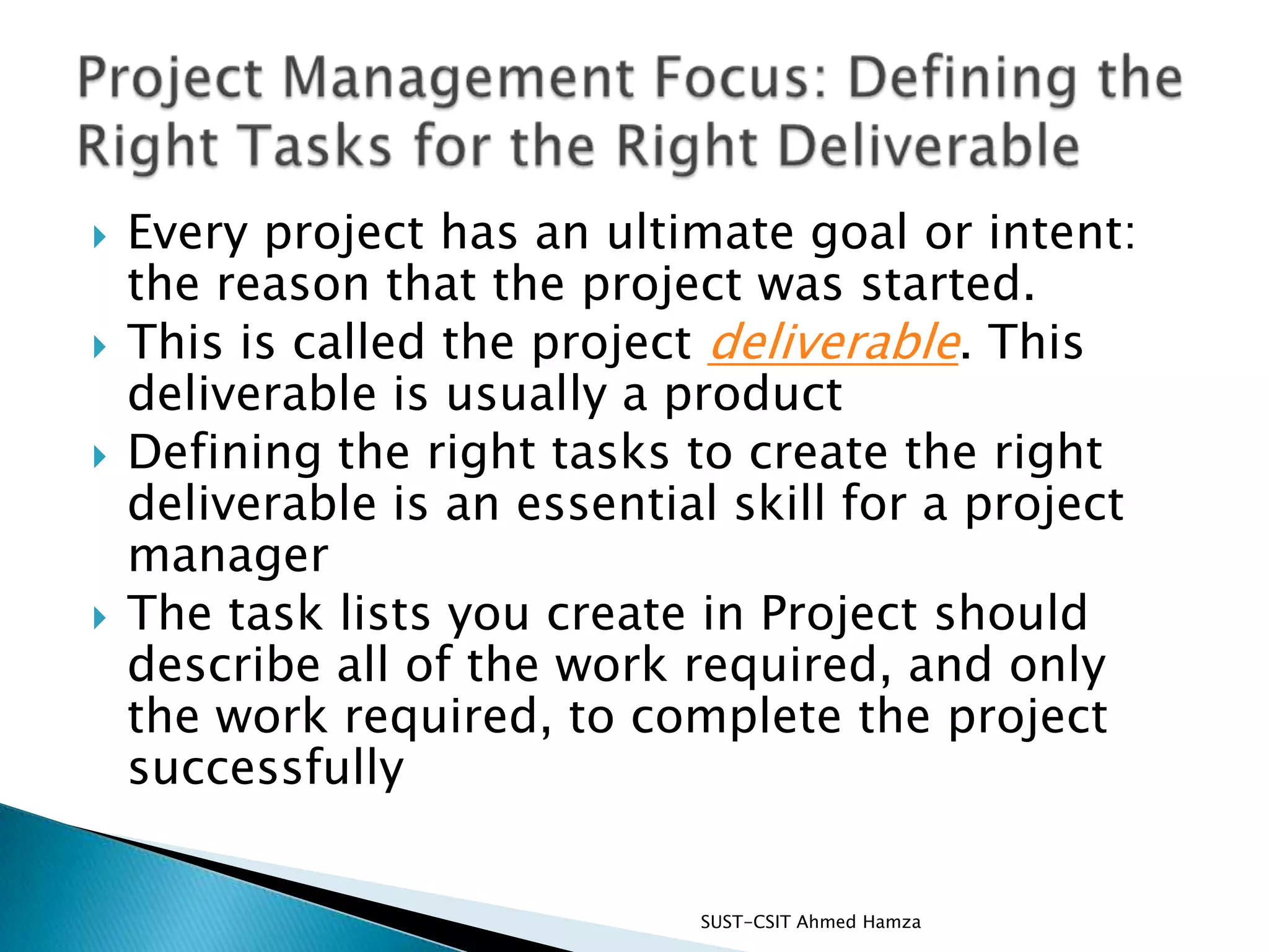 Every project has an ultimate goal or intent: the reason that the project was started.This is called the project deliverable. This deliverable is usually a productDefining the right tasks to create the right deliverable is an essential skill for a project managerThe task lists you create in Project should describe all of the work required, and only the work required, to complete the project successfullySUST-CSIT Ahmed Hamza Project Management Focus: Defining the Right Tasks for the Right Deliverable