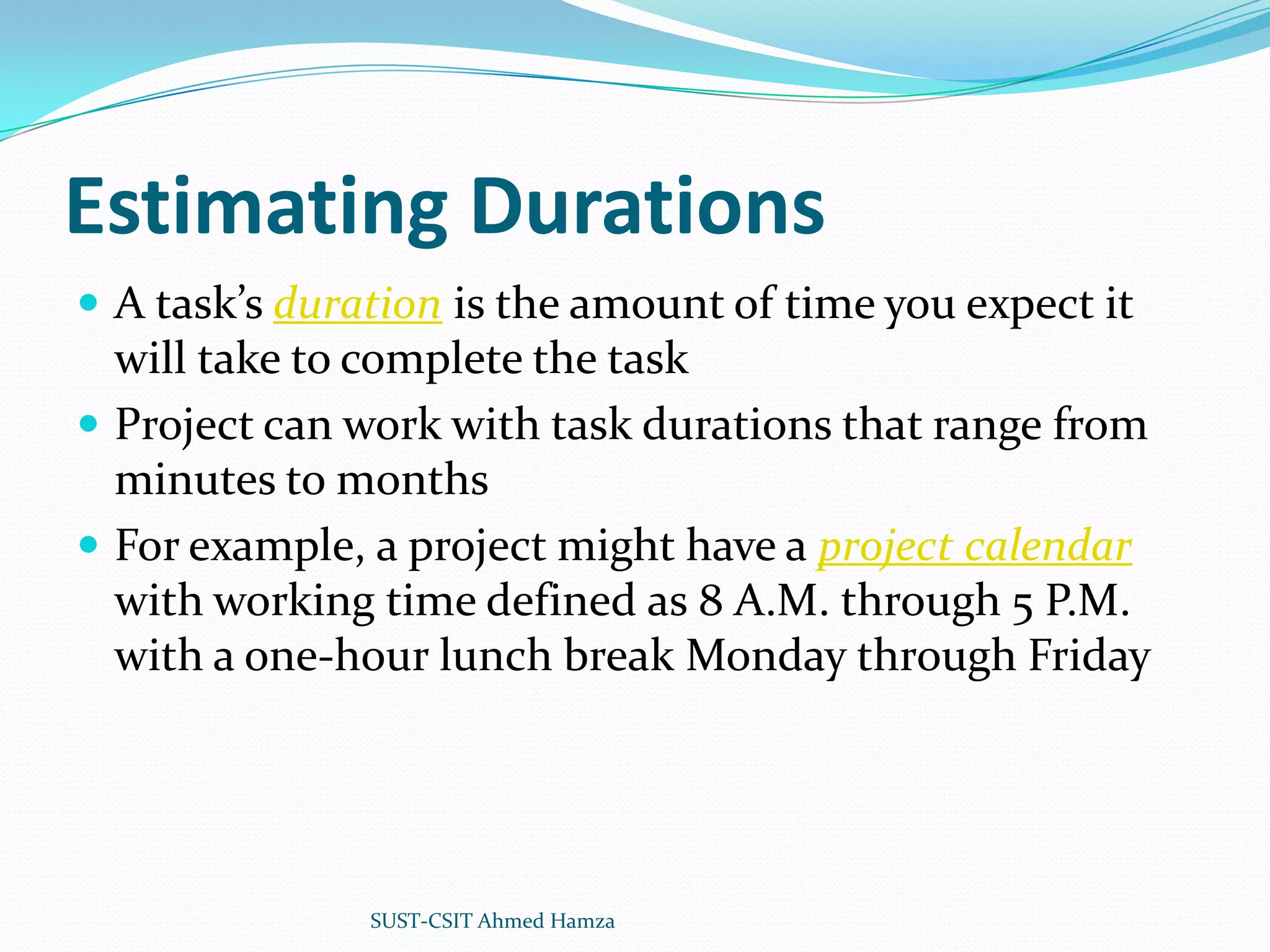 Estimating DurationsA task’s duration is the amount of time you expect it will take to complete the taskProject can work with task durations that range from minutes to monthsFor example, a project might have a project calendar with working time defined as 8 A.M. through 5 P.M. with a one-hour lunch break Monday through FridaySUST-CSIT Ahmed Hamza 
