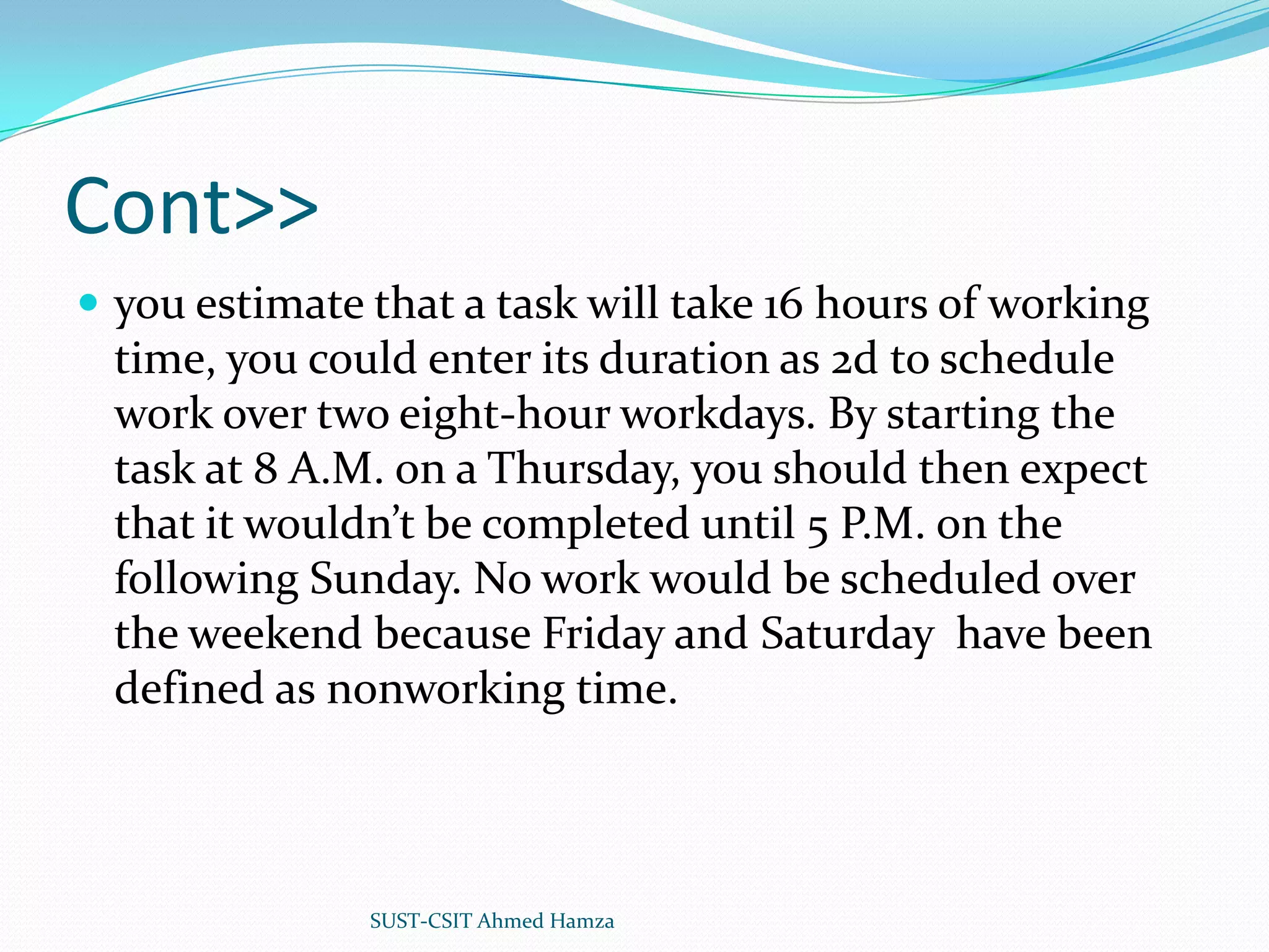 Cont>>you estimate that a task will take 16 hours of working time, you could enter its duration as 2d to schedule work over two eight-hour workdays. By starting the task at 8 A.M. on a Thursday, you should then expect that it wouldn’t be completed until 5 P.M. on the following Sunday. No work would be scheduled over the weekend because Friday and Saturday have been defined as nonworking time.SUST-CSIT Ahmed Hamza 