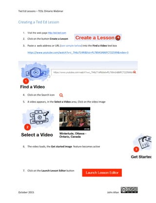 Ted	
  Ed	
  Lessons	
  –	
  TESL	
  Ontario	
  Webinar	
  	
  
October	
  2015	
  	
  	
   	
   	
  John	
  Allan	
  	
  	
   	
  
Creating  a  Ted  Ed  Lesson  
	
  
1. Visit the web page http://ed.ted.com
2. Click	
  on	
  the	
  button	
  Create	
  a	
  Lesson	
   	
  
	
  
3. Paste	
  a	
  	
  web	
  address	
  or	
  URL	
  (see	
  sample	
  below)	
  into	
  the	
  Find	
  a	
  Video	
  text	
  box	
  
	
  
https://www.youtube.com/watch?v=c_7H6z714RI&list=PL789A3AB6FC722599&index=3	
  
	
  
	
  
	
  
	
  
4. Click	
  on	
  the	
  Search	
  icon	
  	
   	
  
	
  
5. A	
  video	
  appears,	
  in	
  the	
  Select	
  a	
  Video	
  area,	
  Click	
  on	
  the	
  video	
  image	
  
	
  
	
  
	
  
	
  
	
  
	
  
	
  
	
  
	
  
	
  
	
  
	
  
6. The	
  video	
  loads,	
  the	
  Get	
  started	
  image	
  	
  feature	
  becomes	
  active	
  	
  
	
  
	
  
	
  
	
  
	
  
	
   	
  
7. Click	
  on	
  the	
  Launch	
  Lesson	
  Editor	
  button	
  	
  
	
  
	
  
	
  
 