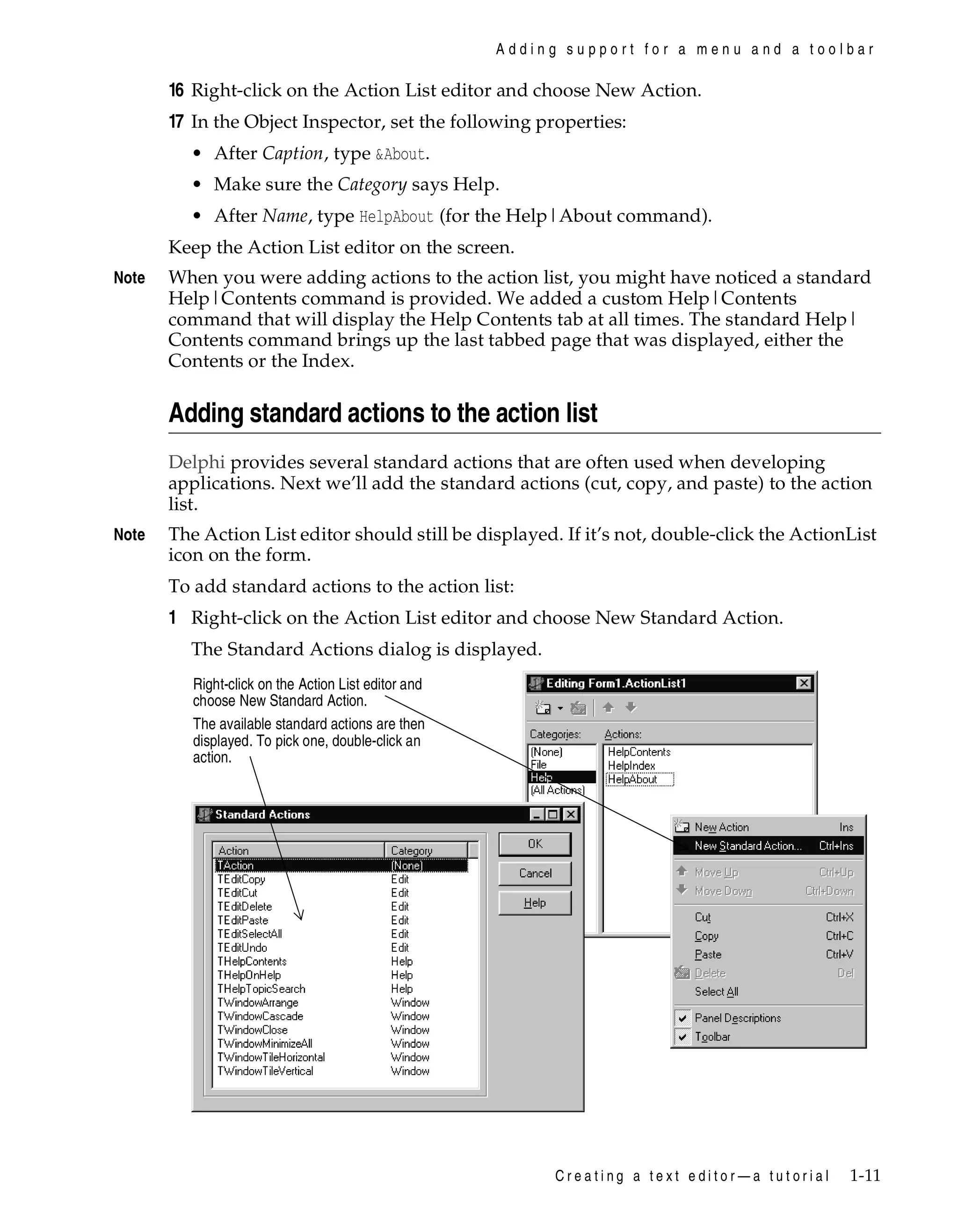 Adding support for a menu and a toolbar

16 Right-click on the Action List editor and choose New Action.
17 In the Object Inspector, set the following properties:
• After Caption, type &About.
• Make sure the Category says Help.
• After Name, type HelpAbout (for the Help|About command).
Keep the Action List editor on the screen.
Note

When you were adding actions to the action list, you might have noticed a standard
Help|Contents command is provided. We added a custom Help|Contents
command that will display the Help Contents tab at all times. The standard Help|
Contents command brings up the last tabbed page that was displayed, either the
Contents or the Index.

Adding standard actions to the action list
Delphi provides several standard actions that are often used when developing
applications. Next we’ll add the standard actions (cut, copy, and paste) to the action
list.
Note

The Action List editor should still be displayed. If it’s not, double-click the ActionList
icon on the form.
To add standard actions to the action list:

1 Right-click on the Action List editor and choose New Standard Action.
The Standard Actions dialog is displayed.
Right-click on the Action List editor and
choose New Standard Action.
The available standard actions are then
displayed. To pick one, double-click an
action.

Creating a text editor—a tutorial

1-11

 