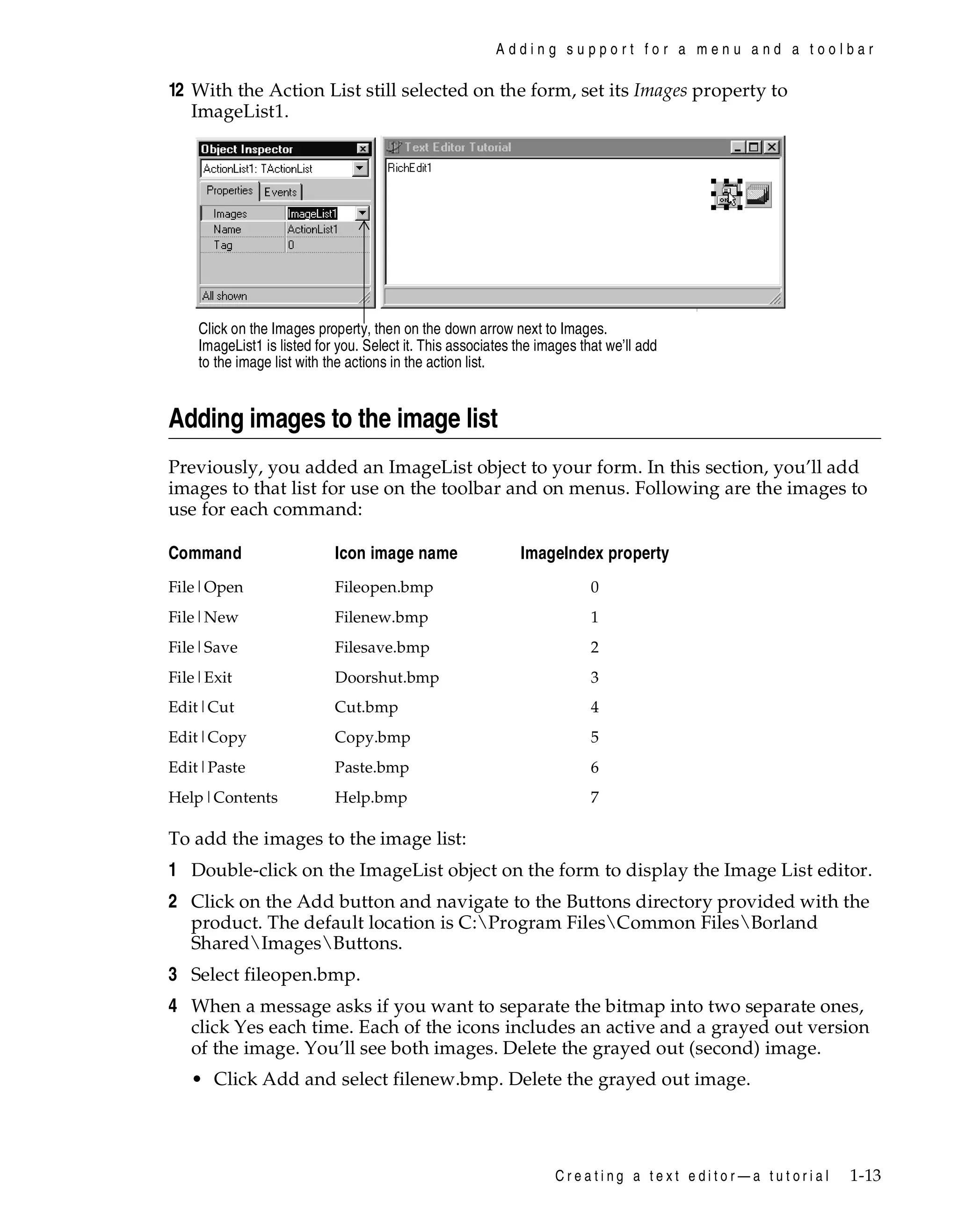 Adding support for a menu and a toolbar

12 With the Action List still selected on the form, set its Images property to
ImageList1.

Click on the Images property, then on the down arrow next to Images.
ImageList1 is listed for you. Select it. This associates the images that we’ll add
to the image list with the actions in the action list.

Adding images to the image list
Previously, you added an ImageList object to your form. In this section, you’ll add
images to that list for use on the toolbar and on menus. Following are the images to
use for each command:
Command

Icon image name

ImageIndex property

File|Open

Fileopen.bmp

0

File|New

Filenew.bmp

1

File|Save

Filesave.bmp

2

File|Exit

Doorshut.bmp

3

Edit|Cut

Cut.bmp

4

Edit|Copy

Copy.bmp

5

Edit|Paste

Paste.bmp

6

Help|Contents

Help.bmp

7

To add the images to the image list:

1 Double-click on the ImageList object on the form to display the Image List editor.
2 Click on the Add button and navigate to the Buttons directory provided with the
product. The default location is C:Program FilesCommon FilesBorland
SharedImagesButtons.
3 Select fileopen.bmp.
4 When a message asks if you want to separate the bitmap into two separate ones,
click Yes each time. Each of the icons includes an active and a grayed out version
of the image. You’ll see both images. Delete the grayed out (second) image.
• Click Add and select filenew.bmp. Delete the grayed out image.

Creating a text editor—a tutorial

1-13

 