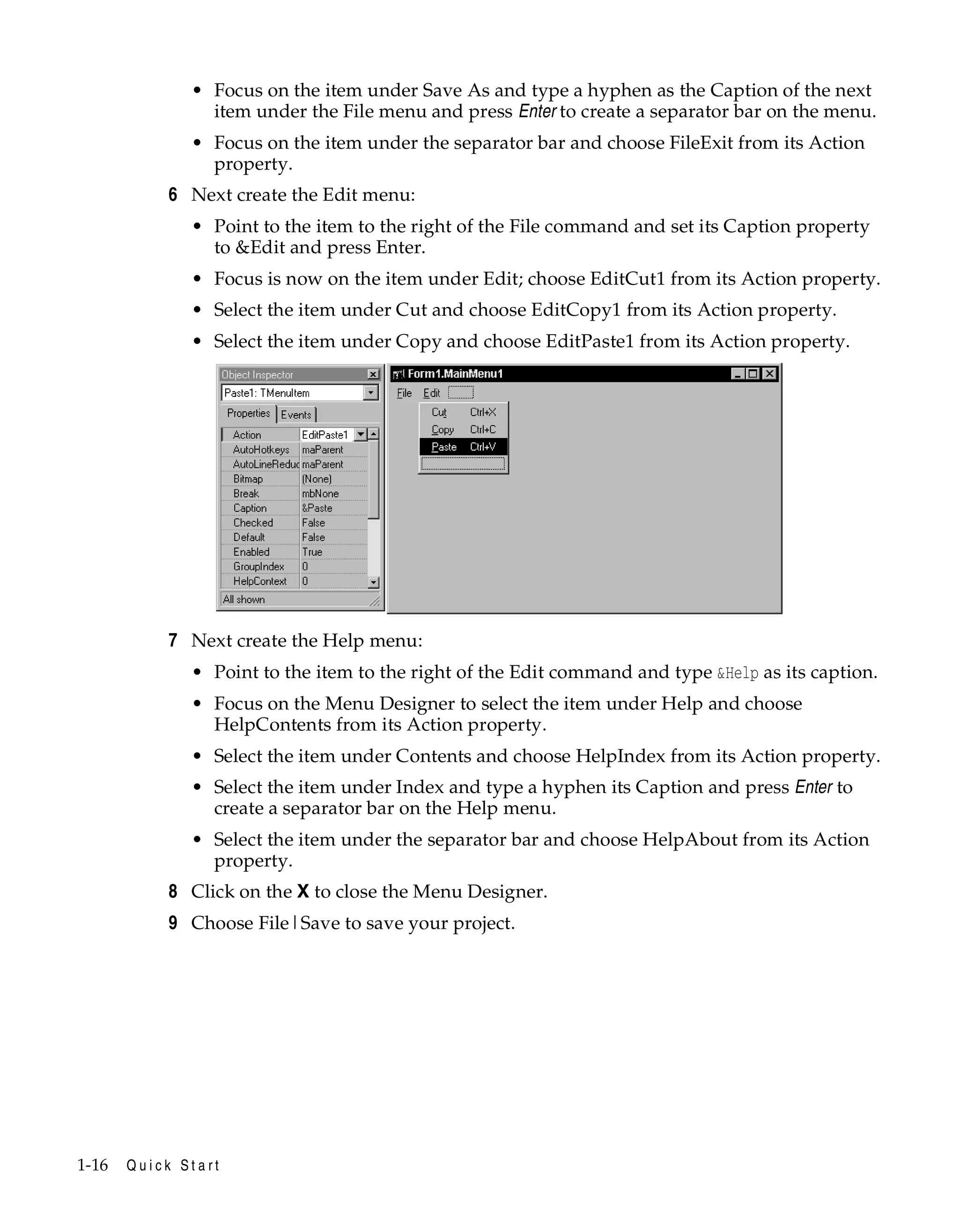 • Focus on the item under Save As and type a hyphen as the Caption of the next
item under the File menu and press Enter to create a separator bar on the menu.
• Focus on the item under the separator bar and choose FileExit from its Action
property.

6 Next create the Edit menu:
• Point to the item to the right of the File command and set its Caption property
to &Edit and press Enter.
• Focus is now on the item under Edit; choose EditCut1 from its Action property.
• Select the item under Cut and choose EditCopy1 from its Action property.
• Select the item under Copy and choose EditPaste1 from its Action property.

7 Next create the Help menu:
• Point to the item to the right of the Edit command and type &Help as its caption.
• Focus on the Menu Designer to select the item under Help and choose
HelpContents from its Action property.
• Select the item under Contents and choose HelpIndex from its Action property.
• Select the item under Index and type a hyphen its Caption and press Enter to
create a separator bar on the Help menu.
• Select the item under the separator bar and choose HelpAbout from its Action
property.

8 Click on the X to close the Menu Designer.
9 Choose File|Save to save your project.

1-16

Quick Start

 