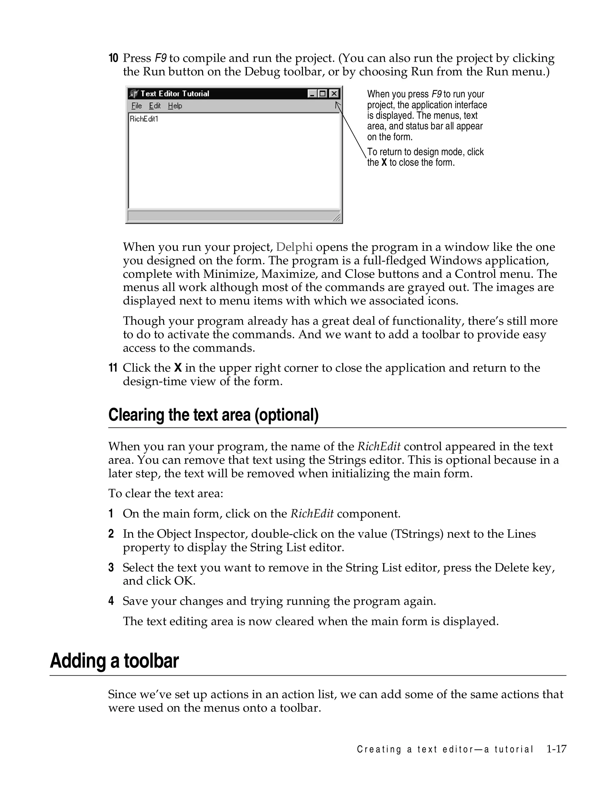 10 Press F9 to compile and run the project. (You can also run the project by clicking
the Run button on the Debug toolbar, or by choosing Run from the Run menu.)
When you press F9 to run your
project, the application interface
is displayed. The menus, text
area, and status bar all appear
on the form.
To return to design mode, click
the X to close the form.

When you run your project, Delphi opens the program in a window like the one
you designed on the form. The program is a full-fledged Windows application,
complete with Minimize, Maximize, and Close buttons and a Control menu. The
menus all work although most of the commands are grayed out. The images are
displayed next to menu items with which we associated icons.
Though your program already has a great deal of functionality, there’s still more
to do to activate the commands. And we want to add a toolbar to provide easy
access to the commands.

11 Click the X in the upper right corner to close the application and return to the
design-time view of the form.

Clearing the text area (optional)
When you ran your program, the name of the RichEdit control appeared in the text
area. You can remove that text using the Strings editor. This is optional because in a
later step, the text will be removed when initializing the main form.
To clear the text area:

1 On the main form, click on the RichEdit component.
2 In the Object Inspector, double-click on the value (TStrings) next to the Lines
property to display the String List editor.
3 Select the text you want to remove in the String List editor, press the Delete key,
and click OK.
4 Save your changes and trying running the program again.
The text editing area is now cleared when the main form is displayed.

Adding a toolbar
Since we’ve set up actions in an action list, we can add some of the same actions that
were used on the menus onto a toolbar.

Creating a text editor—a tutorial

1-17

 