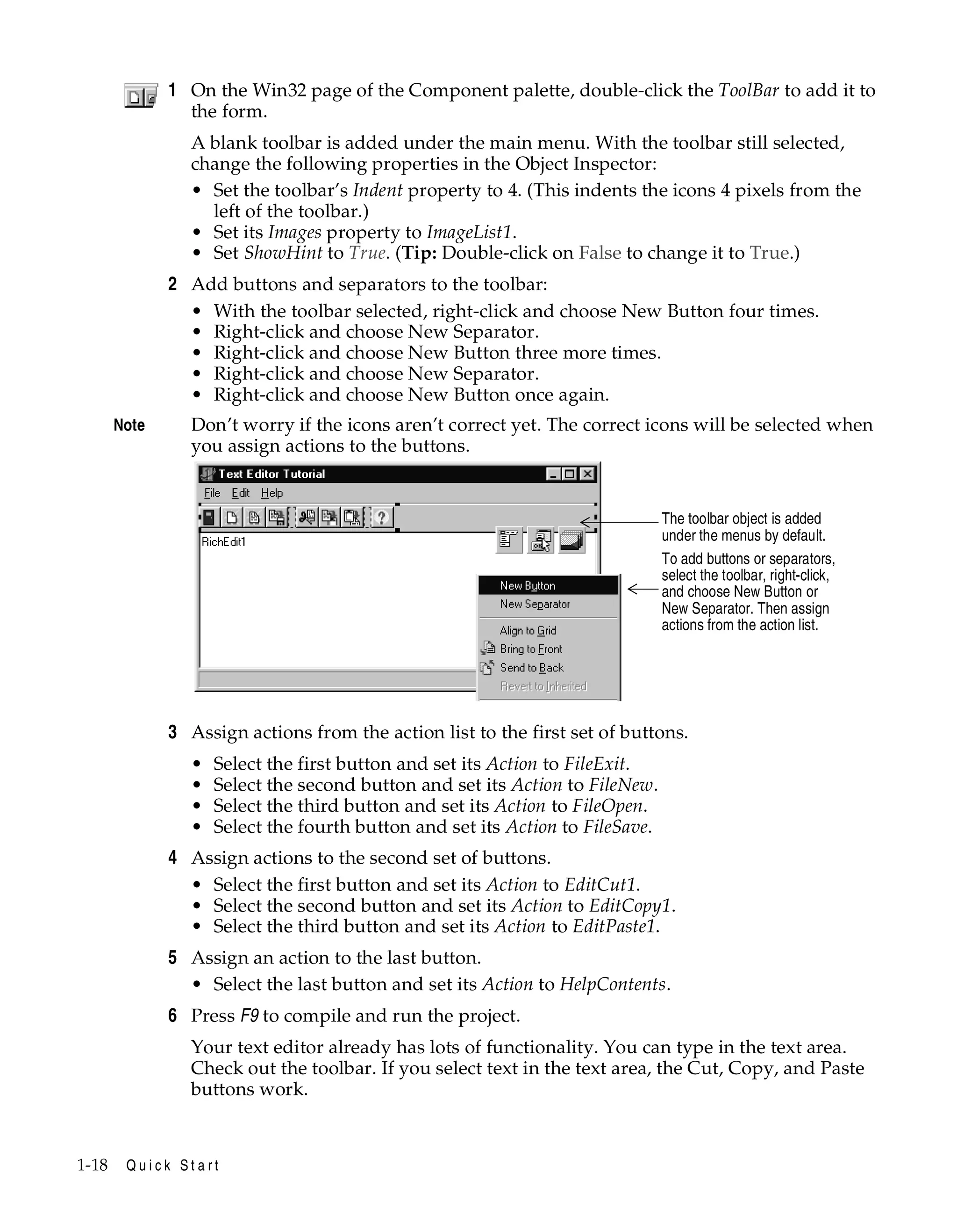 1 On the Win32 page of the Component palette, double-click the ToolBar to add it to
the form.
A blank toolbar is added under the main menu. With the toolbar still selected,
change the following properties in the Object Inspector:
• Set the toolbar’s Indent property to 4. (This indents the icons 4 pixels from the
left of the toolbar.)
• Set its Images property to ImageList1.
• Set ShowHint to True. (Tip: Double-click on False to change it to True.)

2 Add buttons and separators to the toolbar:
• With the toolbar selected, right-click and choose New Button four times.
• Right-click and choose New Separator.
• Right-click and choose New Button three more times.
• Right-click and choose New Separator.
• Right-click and choose New Button once again.
Note

Don’t worry if the icons aren’t correct yet. The correct icons will be selected when
you assign actions to the buttons.

The toolbar object is added
under the menus by default.
To add buttons or separators,
select the toolbar, right-click,
and choose New Button or
New Separator. Then assign
actions from the action list.

3 Assign actions from the action list to the first set of buttons.
•
•
•
•

Select the first button and set its Action to FileExit.
Select the second button and set its Action to FileNew.
Select the third button and set its Action to FileOpen.
Select the fourth button and set its Action to FileSave.

4 Assign actions to the second set of buttons.
• Select the first button and set its Action to EditCut1.
• Select the second button and set its Action to EditCopy1.
• Select the third button and set its Action to EditPaste1.
5 Assign an action to the last button.
• Select the last button and set its Action to HelpContents.
6 Press F9 to compile and run the project.
Your text editor already has lots of functionality. You can type in the text area.
Check out the toolbar. If you select text in the text area, the Cut, Copy, and Paste
buttons work.

1-18

Quick Start

 