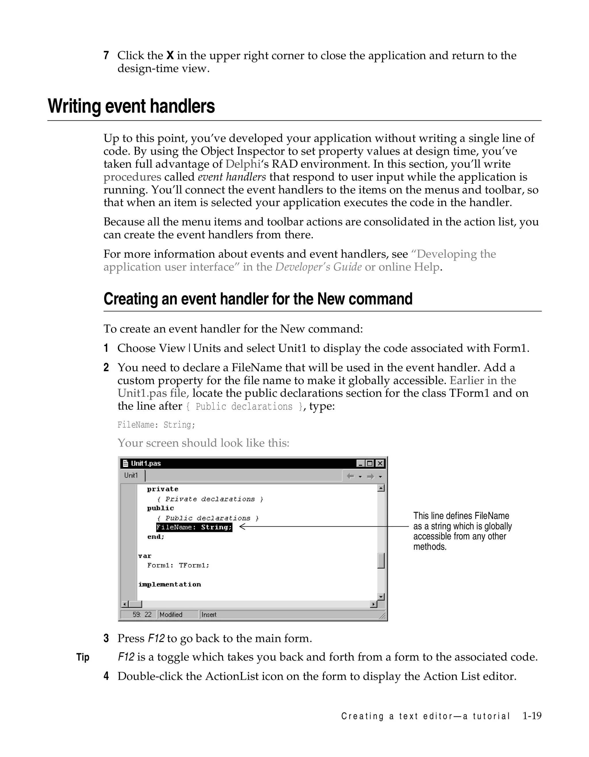 7 Click the X in the upper right corner to close the application and return to the
design-time view.

Writing event handlers
Up to this point, you’ve developed your application without writing a single line of
code. By using the Object Inspector to set property values at design time, you’ve
taken full advantage of Delphi‘s RAD environment. In this section, you’ll write
procedures called event handlers that respond to user input while the application is
running. You’ll connect the event handlers to the items on the menus and toolbar, so
that when an item is selected your application executes the code in the handler.
Because all the menu items and toolbar actions are consolidated in the action list, you
can create the event handlers from there.
For more information about events and event handlers, see “Developing the
application user interface” in the Developer’s Guide or online Help.

Creating an event handler for the New command
To create an event handler for the New command:

1 Choose View|Units and select Unit1 to display the code associated with Form1.
2 You need to declare a FileName that will be used in the event handler. Add a
custom property for the file name to make it globally accessible. Earlier in the
Unit1.pas file, locate the public declarations section for the class TForm1 and on
the line after { Public declarations }, type:
FileName: String;

Your screen should look like this:

This line defines FileName
as a string which is globally
accessible from any other
methods.

3 Press F12 to go back to the main form.
Tip

F12 is a toggle which takes you back and forth from a form to the associated code.

4 Double-click the ActionList icon on the form to display the Action List editor.
Creating a text editor—a tutorial

1-19

 