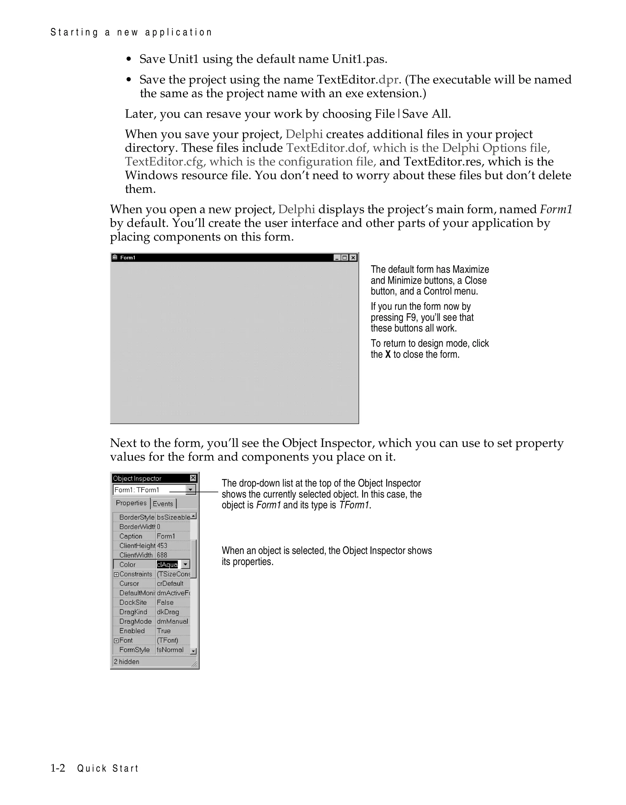 Starting a new application

• Save Unit1 using the default name Unit1.pas.
• Save the project using the name TextEditor.dpr. (The executable will be named
the same as the project name with an exe extension.)
Later, you can resave your work by choosing File|Save All.
When you save your project, Delphi creates additional files in your project
directory. These files include TextEditor.dof, which is the Delphi Options file,
TextEditor.cfg, which is the configuration file, and TextEditor.res, which is the
Windows resource file. You don’t need to worry about these files but don’t delete
them.
When you open a new project, Delphi displays the project’s main form, named Form1
by default. You’ll create the user interface and other parts of your application by
placing components on this form.
The default form has Maximize
and Minimize buttons, a Close
button, and a Control menu.
If you run the form now by
pressing F9, you’ll see that
these buttons all work.
To return to design mode, click
the X to close the form.

Next to the form, you’ll see the Object Inspector, which you can use to set property
values for the form and components you place on it.
The drop-down list at the top of the Object Inspector
shows the currently selected object. In this case, the
object is Form1 and its type is TForm1.

When an object is selected, the Object Inspector shows
its properties.

1-2

Quick Start

 