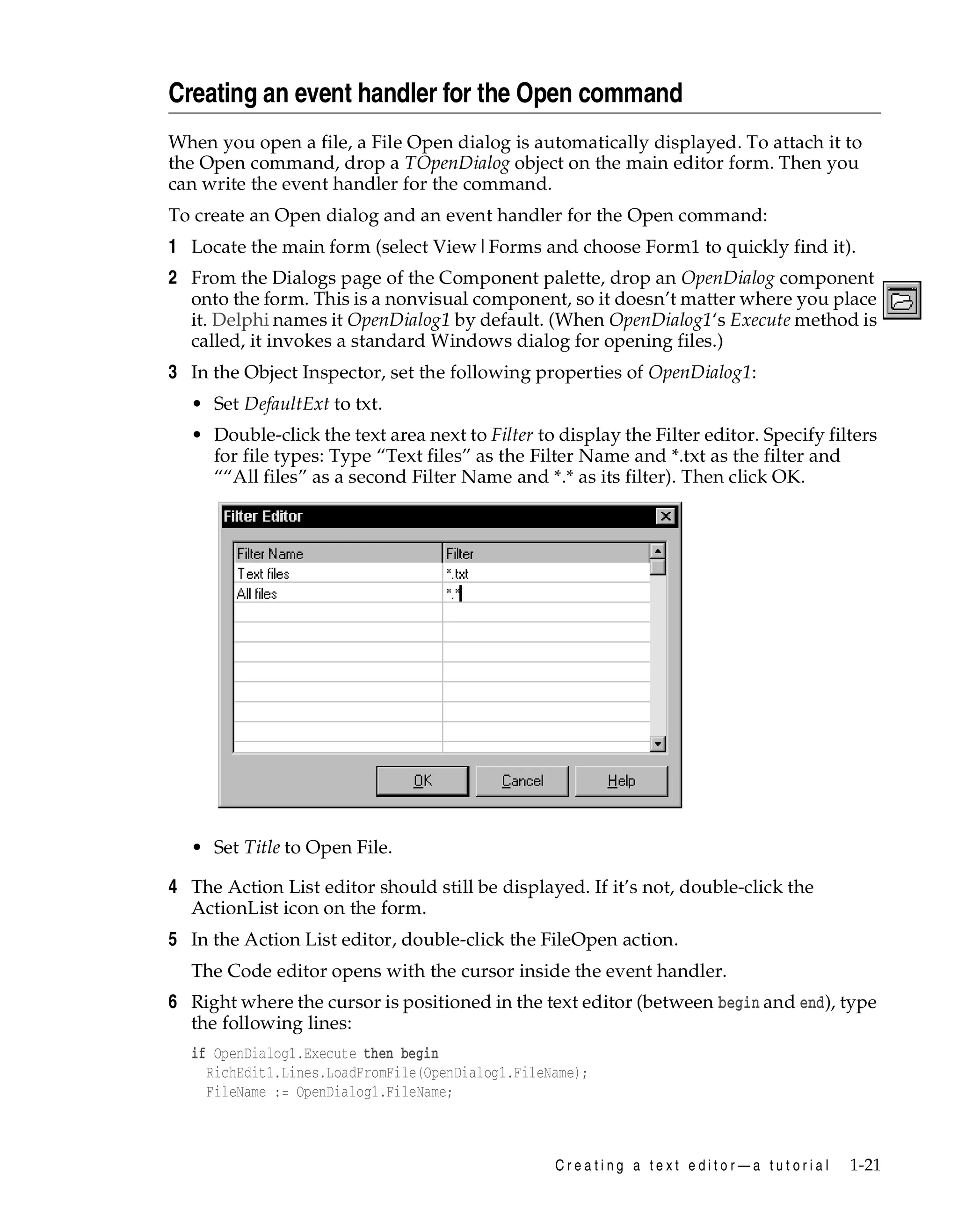 Creating an event handler for the Open command
When you open a file, a File Open dialog is automatically displayed. To attach it to
the Open command, drop a TOpenDialog object on the main editor form. Then you
can write the event handler for the command.
To create an Open dialog and an event handler for the Open command:

1 Locate the main form (select View|Forms and choose Form1 to quickly find it).
2 From the Dialogs page of the Component palette, drop an OpenDialog component
onto the form. This is a nonvisual component, so it doesn’t matter where you place
it. Delphi names it OpenDialog1 by default. (When OpenDialog1‘s Execute method is
called, it invokes a standard Windows dialog for opening files.)
3 In the Object Inspector, set the following properties of OpenDialog1:
• Set DefaultExt to txt.
• Double-click the text area next to Filter to display the Filter editor. Specify filters
for file types: Type “Text files” as the Filter Name and *.txt as the filter and
““All files” as a second Filter Name and *.* as its filter). Then click OK.

• Set Title to Open File.

4 The Action List editor should still be displayed. If it’s not, double-click the
ActionList icon on the form.
5 In the Action List editor, double-click the FileOpen action.
The Code editor opens with the cursor inside the event handler.

6 Right where the cursor is positioned in the text editor (between begin and end), type
the following lines:
if OpenDialog1.Execute then begin
RichEdit1.Lines.LoadFromFile(OpenDialog1.FileName);
FileName := OpenDialog1.FileName;

Creating a text editor—a tutorial

1-21

 