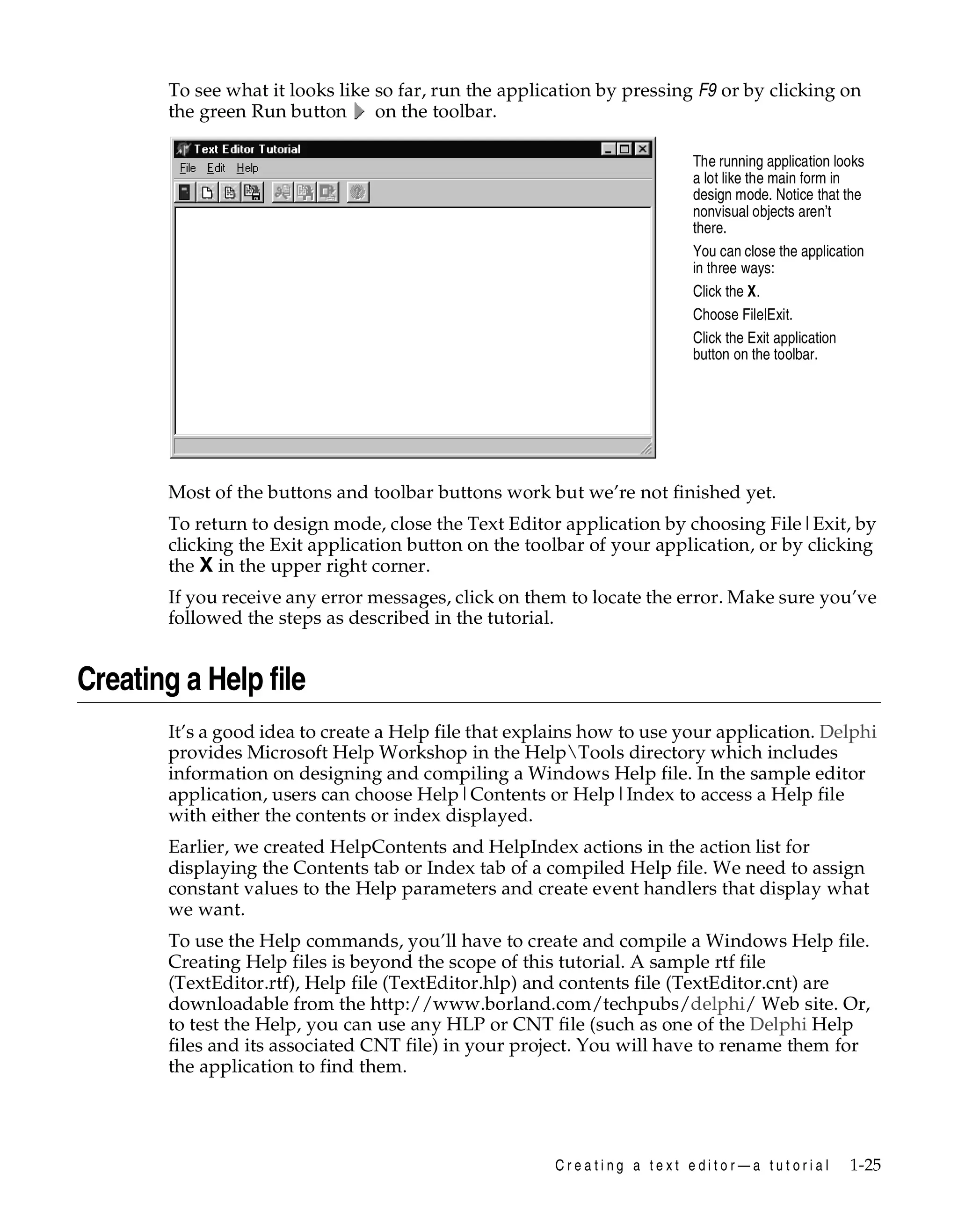 To see what it looks like so far, run the application by pressing F9 or by clicking on
the green Run button
on the toolbar.
The running application looks
a lot like the main form in
design mode. Notice that the
nonvisual objects aren’t
there.
You can close the application
in three ways:
Click the X.
Choose File|Exit.
Click the Exit application
button on the toolbar.

Most of the buttons and toolbar buttons work but we’re not finished yet.
To return to design mode, close the Text Editor application by choosing File|Exit, by
clicking the Exit application button on the toolbar of your application, or by clicking
the X in the upper right corner.
If you receive any error messages, click on them to locate the error. Make sure you’ve
followed the steps as described in the tutorial.

Creating a Help file
It’s a good idea to create a Help file that explains how to use your application. Delphi
provides Microsoft Help Workshop in the HelpTools directory which includes
information on designing and compiling a Windows Help file. In the sample editor
application, users can choose Help|Contents or Help|Index to access a Help file
with either the contents or index displayed.
Earlier, we created HelpContents and HelpIndex actions in the action list for
displaying the Contents tab or Index tab of a compiled Help file. We need to assign
constant values to the Help parameters and create event handlers that display what
we want.
To use the Help commands, you’ll have to create and compile a Windows Help file.
Creating Help files is beyond the scope of this tutorial. A sample rtf file
(TextEditor.rtf), Help file (TextEditor.hlp) and contents file (TextEditor.cnt) are
downloadable from the http://www.borland.com/techpubs/delphi/ Web site. Or,
to test the Help, you can use any HLP or CNT file (such as one of the Delphi Help
files and its associated CNT file) in your project. You will have to rename them for
the application to find them.

Creating a text editor—a tutorial

1-25

 
