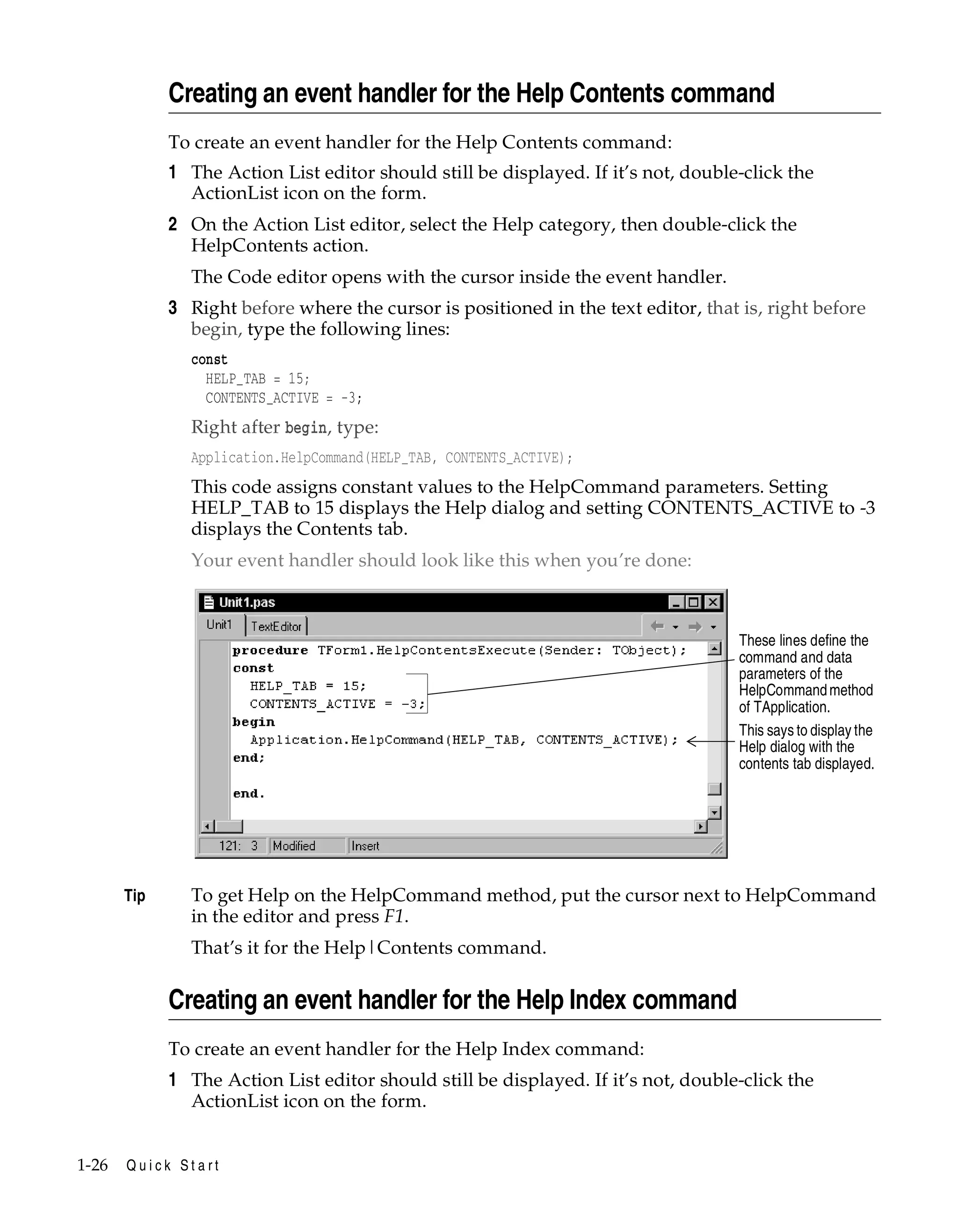Creating an event handler for the Help Contents command
To create an event handler for the Help Contents command:

1 The Action List editor should still be displayed. If it’s not, double-click the
ActionList icon on the form.
2 On the Action List editor, select the Help category, then double-click the
HelpContents action.
The Code editor opens with the cursor inside the event handler.

3 Right before where the cursor is positioned in the text editor, that is, right before
begin, type the following lines:
const
HELP_TAB = 15;
CONTENTS_ACTIVE = -3;

Right after begin, type:
Application.HelpCommand(HELP_TAB, CONTENTS_ACTIVE);

This code assigns constant values to the HelpCommand parameters. Setting
HELP_TAB to 15 displays the Help dialog and setting CONTENTS_ACTIVE to -3
displays the Contents tab.
Your event handler should look like this when you’re done:

These lines define the
command and data
parameters of the
HelpCommand method
of TApplication.
This says to display the
Help dialog with the
contents tab displayed.

Tip

To get Help on the HelpCommand method, put the cursor next to HelpCommand
in the editor and press F1.
That’s it for the Help|Contents command.

Creating an event handler for the Help Index command
To create an event handler for the Help Index command:

1 The Action List editor should still be displayed. If it’s not, double-click the
ActionList icon on the form.
1-26

Quick Start

 