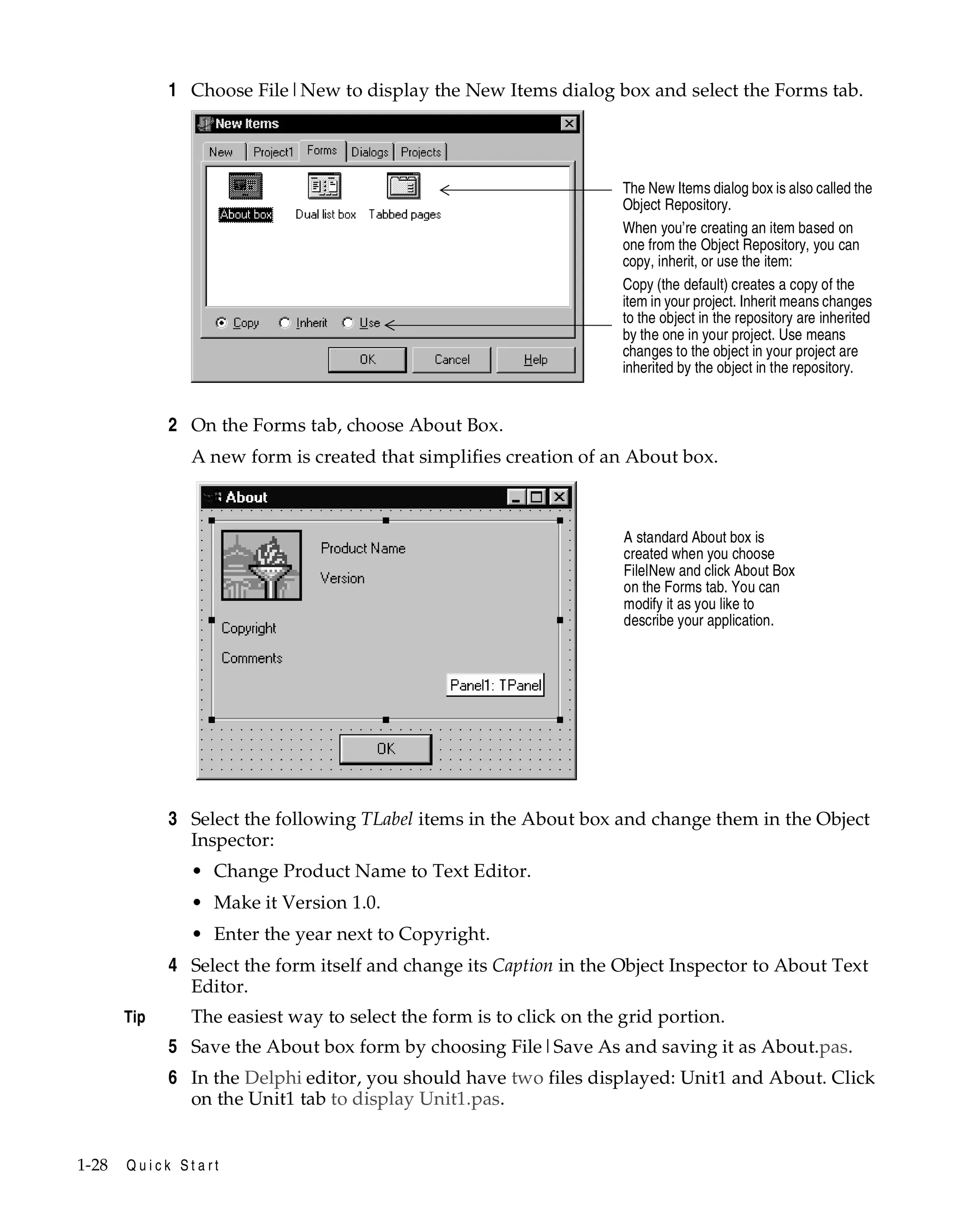 1 Choose File|New to display the New Items dialog box and select the Forms tab.

The New Items dialog box is also called the
Object Repository.
When you’re creating an item based on
one from the Object Repository, you can
copy, inherit, or use the item:
Copy (the default) creates a copy of the
item in your project. Inherit means changes
to the object in the repository are inherited
by the one in your project. Use means
changes to the object in your project are
inherited by the object in the repository.

2 On the Forms tab, choose About Box.
A new form is created that simplifies creation of an About box.

A standard About box is
created when you choose
File|New and click About Box
on the Forms tab. You can
modify it as you like to
describe your application.

3 Select the following TLabel items in the About box and change them in the Object
Inspector:
• Change Product Name to Text Editor.
• Make it Version 1.0.
• Enter the year next to Copyright.

4 Select the form itself and change its Caption in the Object Inspector to About Text
Editor.
Tip

The easiest way to select the form is to click on the grid portion.

5 Save the About box form by choosing File|Save As and saving it as About.pas.
6 In the Delphi editor, you should have two files displayed: Unit1 and About. Click
on the Unit1 tab to display Unit1.pas.

1-28

Quick Start

 
