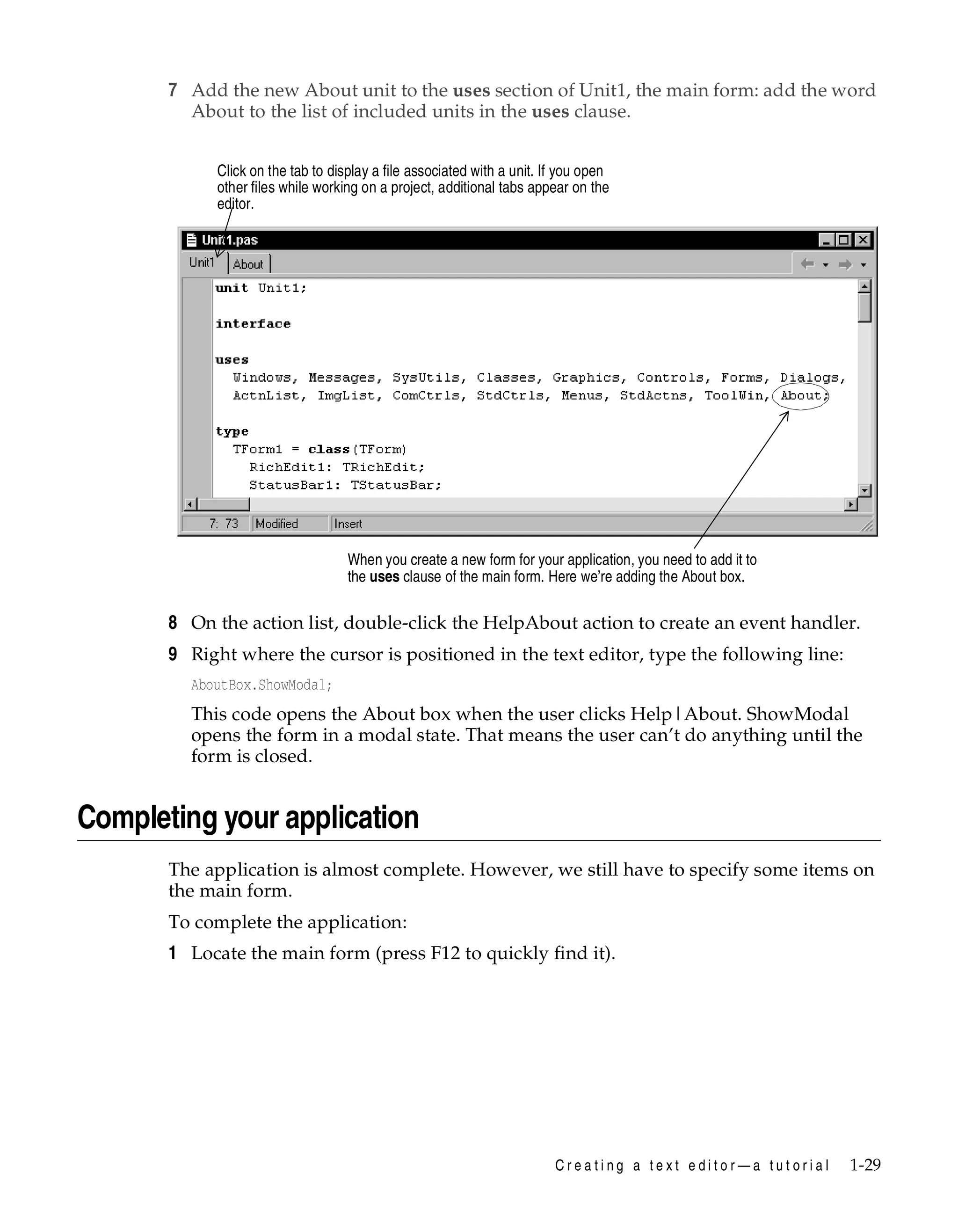 7 Add the new About unit to the uses section of Unit1, the main form: add the word
About to the list of included units in the uses clause.
Click on the tab to display a file associated with a unit. If you open
other files while working on a project, additional tabs appear on the
editor.

When you create a new form for your application, you need to add it to
the uses clause of the main form. Here we’re adding the About box.

8 On the action list, double-click the HelpAbout action to create an event handler.
9 Right where the cursor is positioned in the text editor, type the following line:
AboutBox.ShowModal;

This code opens the About box when the user clicks Help|About. ShowModal
opens the form in a modal state. That means the user can’t do anything until the
form is closed.

Completing your application
The application is almost complete. However, we still have to specify some items on
the main form.
To complete the application:

1 Locate the main form (press F12 to quickly find it).

Creating a text editor—a tutorial

1-29

 