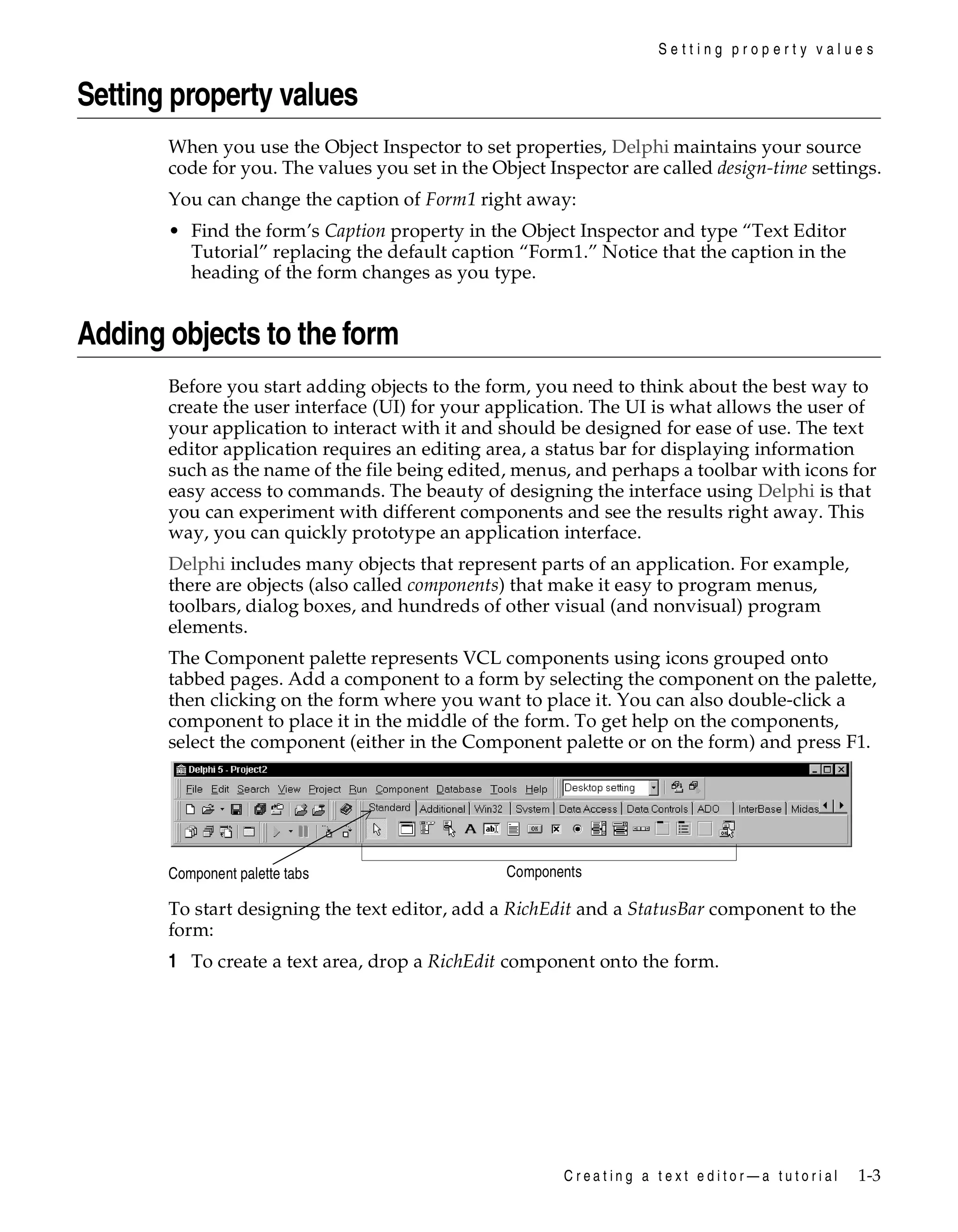 Setting property values

Setting property values
When you use the Object Inspector to set properties, Delphi maintains your source
code for you. The values you set in the Object Inspector are called design-time settings.
You can change the caption of Form1 right away:
• Find the form’s Caption property in the Object Inspector and type “Text Editor
Tutorial” replacing the default caption “Form1.” Notice that the caption in the
heading of the form changes as you type.

Adding objects to the form
Before you start adding objects to the form, you need to think about the best way to
create the user interface (UI) for your application. The UI is what allows the user of
your application to interact with it and should be designed for ease of use. The text
editor application requires an editing area, a status bar for displaying information
such as the name of the file being edited, menus, and perhaps a toolbar with icons for
easy access to commands. The beauty of designing the interface using Delphi is that
you can experiment with different components and see the results right away. This
way, you can quickly prototype an application interface.
Delphi includes many objects that represent parts of an application. For example,
there are objects (also called components) that make it easy to program menus,
toolbars, dialog boxes, and hundreds of other visual (and nonvisual) program
elements.
The Component palette represents VCL components using icons grouped onto
tabbed pages. Add a component to a form by selecting the component on the palette,
then clicking on the form where you want to place it. You can also double-click a
component to place it in the middle of the form. To get help on the components,
select the component (either in the Component palette or on the form) and press F1.

Component palette tabs

Components

To start designing the text editor, add a RichEdit and a StatusBar component to the
form:

1 To create a text area, drop a RichEdit component onto the form.

Creating a text editor—a tutorial

1-3

 