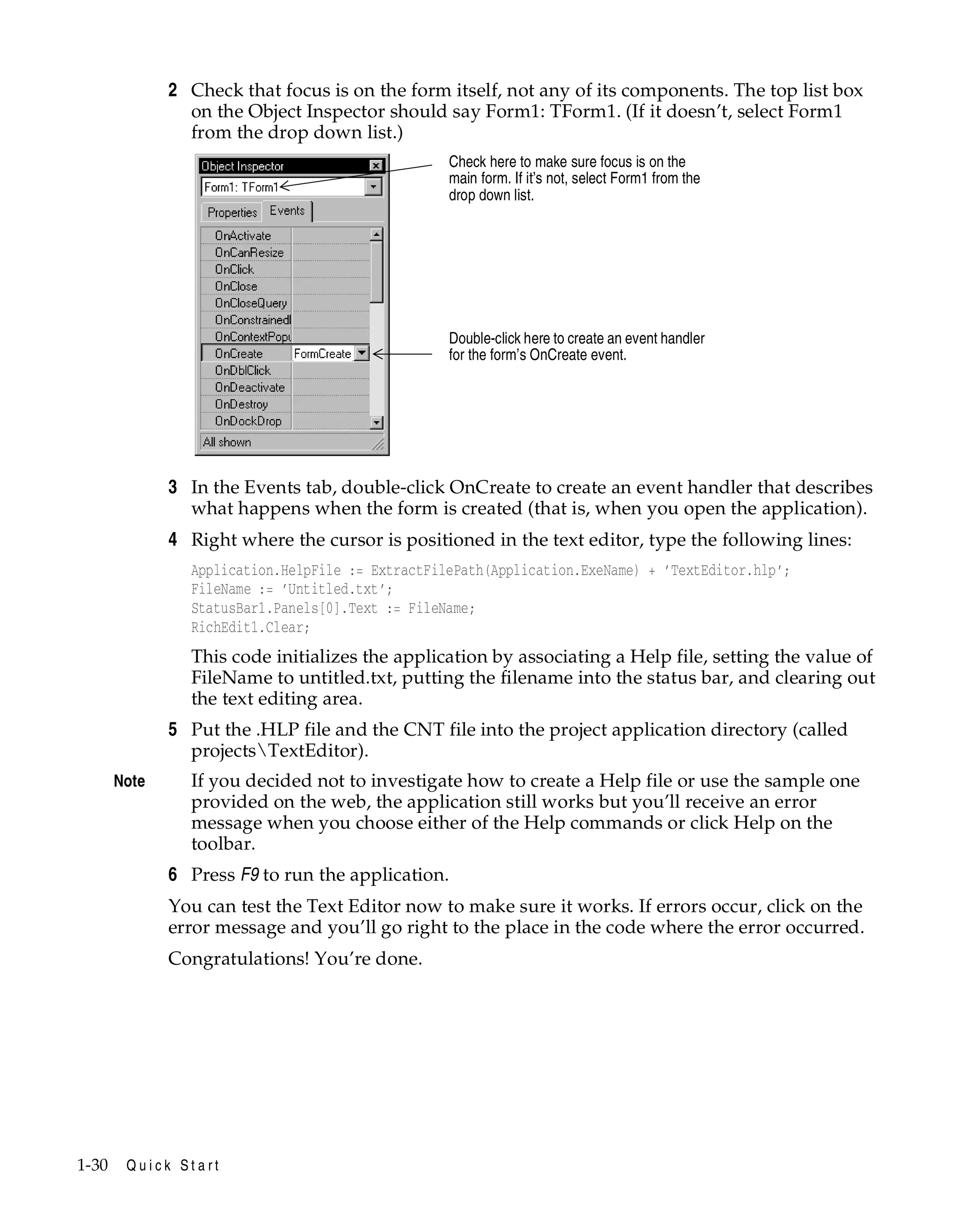 2 Check that focus is on the form itself, not any of its components. The top list box
on the Object Inspector should say Form1: TForm1. (If it doesn’t, select Form1
from the drop down list.)
Check here to make sure focus is on the
main form. If it’s not, select Form1 from the
drop down list.

Double-click here to create an event handler
for the form’s OnCreate event.

3 In the Events tab, double-click OnCreate to create an event handler that describes
what happens when the form is created (that is, when you open the application).
4 Right where the cursor is positioned in the text editor, type the following lines:
Application.HelpFile := ExtractFilePath(Application.ExeName) + ’TextEditor.hlp’;
FileName := ’Untitled.txt’;
StatusBar1.Panels[0].Text := FileName;
RichEdit1.Clear;

This code initializes the application by associating a Help file, setting the value of
FileName to untitled.txt, putting the filename into the status bar, and clearing out
the text editing area.

5 Put the .HLP file and the CNT file into the project application directory (called
projectsTextEditor).
Note

If you decided not to investigate how to create a Help file or use the sample one
provided on the web, the application still works but you’ll receive an error
message when you choose either of the Help commands or click Help on the
toolbar.

6 Press F9 to run the application.
You can test the Text Editor now to make sure it works. If errors occur, click on the
error message and you’ll go right to the place in the code where the error occurred.
Congratulations! You’re done.

1-30

Quick Start

 