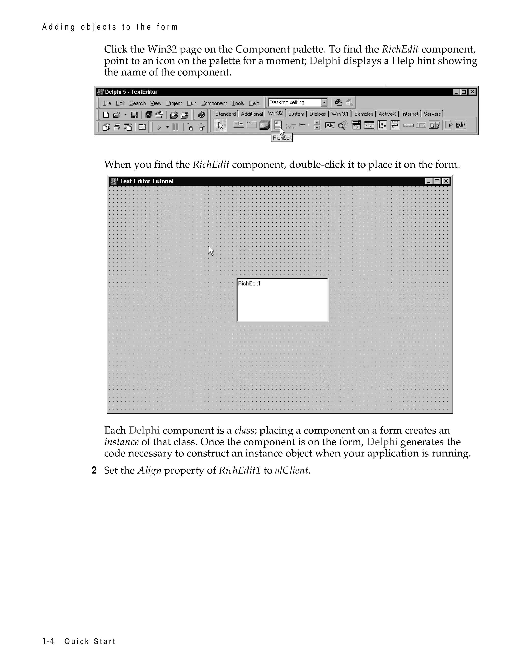 Adding objects to the form

Click the Win32 page on the Component palette. To find the RichEdit component,
point to an icon on the palette for a moment; Delphi displays a Help hint showing
the name of the component.

When you find the RichEdit component, double-click it to place it on the form.

Each Delphi component is a class; placing a component on a form creates an
instance of that class. Once the component is on the form, Delphi generates the
code necessary to construct an instance object when your application is running.

2 Set the Align property of RichEdit1 to alClient.

1-4

Quick Start

 