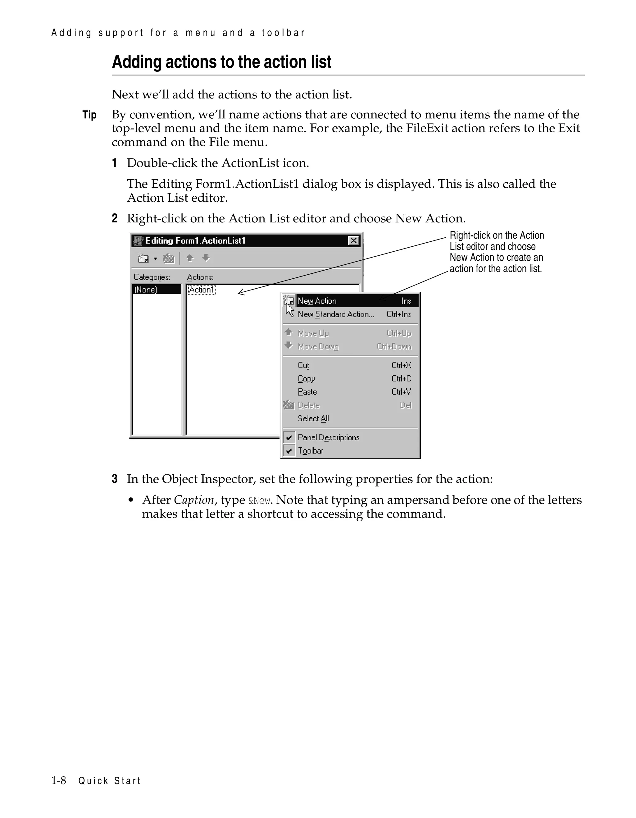Adding support for a menu and a toolbar

Adding actions to the action list
Next we’ll add the actions to the action list.
Tip

By convention, we’ll name actions that are connected to menu items the name of the
top-level menu and the item name. For example, the FileExit action refers to the Exit
command on the File menu.

1 Double-click the ActionList icon.
The Editing Form1.ActionList1 dialog box is displayed. This is also called the
Action List editor.

2 Right-click on the Action List editor and choose New Action.
Right-click on the Action
List editor and choose
New Action to create an
action for the action list.

3 In the Object Inspector, set the following properties for the action:
• After Caption, type &New. Note that typing an ampersand before one of the letters
makes that letter a shortcut to accessing the command.

1-8

Quick Start

 