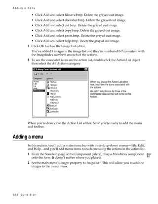 Adding a menu

• Click Add and select filesave.bmp. Delete the grayed out image.
• Click Add and select doorshut.bmp. Delete the grayed out image.
• Click Add and select cut.bmp. Delete the grayed out image.
• Click Add and select copy.bmp. Delete the grayed out image.
• Click Add and select paste.bmp. Delete the grayed out image.
• Click Add and select help.bmp. Delete the grayed out image.

5 Click OK to close the Image List editor.
You’ve added 8 images to the image list and they’re numbered 0-7 consistent with
the ImageIndex numbers on each of the actions.

6 To see the associated icons on the action list, double-click the ActionList object
then select the All Actions category.

When you display the Action List editor
now, you’ll see the icons associated with
the actions.
We didn’t select icons for three of the
commands because they will not be on the
toolbar.

When you’re done close the Action List editor. Now you’re ready to add the menu
and toolbar.

Adding a menu
In this section, you’ll add a main menu bar with three drop-down menus—File, Edit,
and Help—and you’ll add menu items to each one using the actions in the action list.

1 From the Standard page of the Component palette, drop a MainMenu component
onto the form. It doesn’t matter where you place it.
2 Set the main menu’s Images property to ImageList1. This will allow you to add the
images to the menu items.

1-14

Quick Start

 