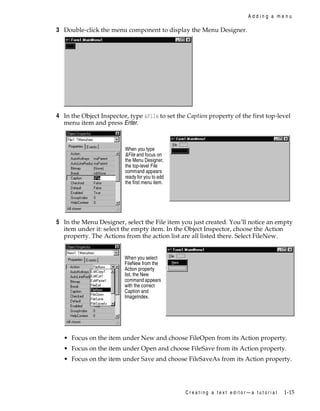 Adding a menu

3 Double-click the menu component to display the Menu Designer.

4 In the Object Inspector, type &File to set the Caption property of the first top-level
menu item and press Enter.

When you type
&File and focus on
the Menu Designer,
the top-level File
command appears
ready for you to add
the first menu item.

5 In the Menu Designer, select the File item you just created. You’ll notice an empty
item under it: select the empty item. In the Object Inspector, choose the Action
property. The Actions from the action list are all listed there. Select FileNew.

When you select
FileNew from the
Action property
list, the New
command appears
with the correct
Caption and
ImageIndex.

• Focus on the item under New and choose FileOpen from its Action property.
• Focus on the item under Open and choose FileSave from its Action property.
• Focus on the item under Save and choose FileSaveAs from its Action property.

Creating a text editor—a tutorial

1-15

 