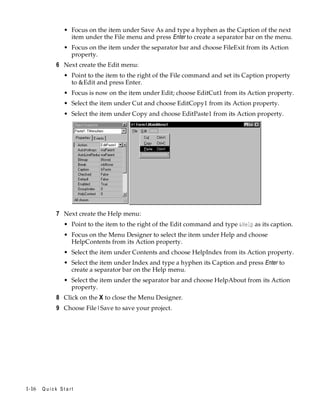 • Focus on the item under Save As and type a hyphen as the Caption of the next
item under the File menu and press Enter to create a separator bar on the menu.
• Focus on the item under the separator bar and choose FileExit from its Action
property.

6 Next create the Edit menu:
• Point to the item to the right of the File command and set its Caption property
to &Edit and press Enter.
• Focus is now on the item under Edit; choose EditCut1 from its Action property.
• Select the item under Cut and choose EditCopy1 from its Action property.
• Select the item under Copy and choose EditPaste1 from its Action property.

7 Next create the Help menu:
• Point to the item to the right of the Edit command and type &Help as its caption.
• Focus on the Menu Designer to select the item under Help and choose
HelpContents from its Action property.
• Select the item under Contents and choose HelpIndex from its Action property.
• Select the item under Index and type a hyphen its Caption and press Enter to
create a separator bar on the Help menu.
• Select the item under the separator bar and choose HelpAbout from its Action
property.

8 Click on the X to close the Menu Designer.
9 Choose File|Save to save your project.

1-16

Quick Start

 