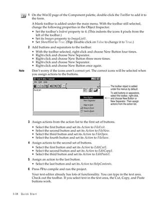 1 On the Win32 page of the Component palette, double-click the ToolBar to add it to
the form.
A blank toolbar is added under the main menu. With the toolbar still selected,
change the following properties in the Object Inspector:
• Set the toolbar’s Indent property to 4. (This indents the icons 4 pixels from the
left of the toolbar.)
• Set its Images property to ImageList1.
• Set ShowHint to True. (Tip: Double-click on False to change it to True.)

2 Add buttons and separators to the toolbar:
• With the toolbar selected, right-click and choose New Button four times.
• Right-click and choose New Separator.
• Right-click and choose New Button three more times.
• Right-click and choose New Separator.
• Right-click and choose New Button once again.
Note

Don’t worry if the icons aren’t correct yet. The correct icons will be selected when
you assign actions to the buttons.

The toolbar object is added
under the menus by default.
To add buttons or separators,
select the toolbar, right-click,
and choose New Button or
New Separator. Then assign
actions from the action list.

3 Assign actions from the action list to the first set of buttons.
•
•
•
•

Select the first button and set its Action to FileExit.
Select the second button and set its Action to FileNew.
Select the third button and set its Action to FileOpen.
Select the fourth button and set its Action to FileSave.

4 Assign actions to the second set of buttons.
• Select the first button and set its Action to EditCut1.
• Select the second button and set its Action to EditCopy1.
• Select the third button and set its Action to EditPaste1.
5 Assign an action to the last button.
• Select the last button and set its Action to HelpContents.
6 Press F9 to compile and run the project.
Your text editor already has lots of functionality. You can type in the text area.
Check out the toolbar. If you select text in the text area, the Cut, Copy, and Paste
buttons work.

1-18

Quick Start

 