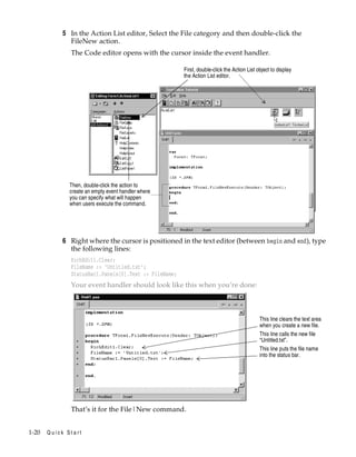 5 In the Action List editor, Select the File category and then double-click the
FileNew action.
The Code editor opens with the cursor inside the event handler.
First, double-click the Action List object to display
the Action List editor.

Then, double-click the action to
create an empty event handler where
you can specify what will happen
when users execute the command.

6 Right where the cursor is positioned in the text editor (between begin and end), type
the following lines:
RichEdit1.Clear;
FileName := ’Untitled.txt’;
StatusBar1.Panels[0].Text := FileName;

Your event handler should look like this when you’re done:

This line clears the text area
when you create a new file.
This line calls the new file
“Untitled.txt”.
This line puts the file name
into the status bar.

That’s it for the File|New command.
1-20

Quick Start

 