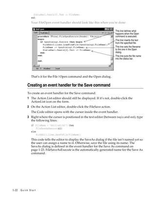 StatusBar1.Panels[0].Text := FileName;
end;

Your FileOpen event handler should look like this when you’re done:
This line defines what
happens when the Open
command is executed.
This line inserts the text
from the specified file.
This line sets the filename
to the one in the Open
dialog.
This line puts the file name
into the status bar.

That’s it for the File|Open command and the Open dialog.

Creating an event handler for the Save command
To create an event handler for the Save command:

1 The Action List editor should still be displayed. If it’s not, double-click the
ActionList icon on the form.
2 On the Action List editor, double-click the FileSave action.
The Code editor opens with the cursor inside the event handler.

3 Right where the cursor is positioned in the text editor (between begin and end), type
the following lines:
if (FileName = ’Untitled.txt’) then
FileSaveAsExecute(nil)
else
RichEdit1.Lines.SaveToFile(FileName);

This code tells the editor to display the SaveAs dialog if the file isn’t named yet so
the user can assign a name to it. Otherwise, save the file using its name. The
SaveAs dialog is defined in the event handler for the Save As command on
page 1-23. FileSaveAsExecute is the automatically generated name for the Save As
command.

1-22

Quick Start

 