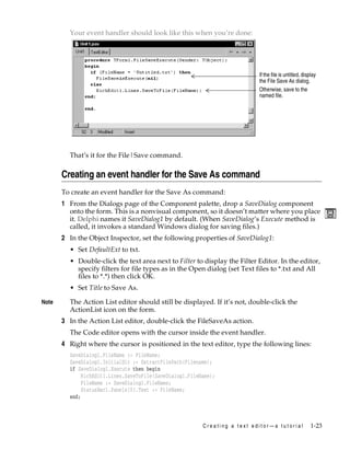 Your event handler should look like this when you’re done:

If the file is untitled, display
the File Save As dialog.
Otherwise, save to the
named file.

That’s it for the File|Save command.

Creating an event handler for the Save As command
To create an event handler for the Save As command:

1 From the Dialogs page of the Component palette, drop a SaveDialog component
onto the form. This is a nonvisual component, so it doesn’t matter where you place
it. Delphi names it SaveDialog1 by default. (When SaveDialog‘s Execute method is
called, it invokes a standard Windows dialog for saving files.)
2 In the Object Inspector, set the following properties of SaveDialog1:
• Set DefaultExt to txt.
• Double-click the text area next to Filter to display the Filter Editor. In the editor,
specify filters for file types as in the Open dialog (set Text files to *.txt and All
files to *.*) then click OK.
• Set Title to Save As.
Note

The Action List editor should still be displayed. If it’s not, double-click the
ActionList icon on the form.

3 In the Action List editor, double-click the FileSaveAs action.
The Code editor opens with the cursor inside the event handler.

4 Right where the cursor is positioned in the text editor, type the following lines:
SaveDialog1.FileName := FileName;
SaveDialog1.InitialDir := ExtractFilePath(Filename);
if SaveDialog1.Execute then begin
RichEdit1.Lines.SaveToFile(SaveDialog1.FileName);
FileName := SaveDialog1.FileName;
StatusBar1.Panels[0].Text := FileName;
end;

Creating a text editor—a tutorial

1-23

 