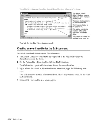 Your FileSaveAs event handler should look like this when you’re done:
This sets the SaveAs
dialog’s FileName property
to the main form’s FileName
property value.
The default directory is set to
the last one accessed.
This line saves the text to
the specified file.
This sets the main form’s
FileName to the name
specified in the SaveAs
dialog.
This puts the file name in the
text panel of the status bar.

That’s it for the File|SaveAs command.

Creating an event handler for the Exit command
To create an event handler for the Exit command:

1 The Action List editor should still be displayed. If it’s not, double-click the
ActionList icon on the form.
2 On the Action List editor, double-click the FileExit action.
The Code editor opens with the cursor inside the event handler.

3 Right where the cursor is positioned in the text editor, type the following line:
Close;

This calls the close method of the main form. That’s all you need to do for the File|
Exit command.

4 Choose File|Save All to save your project.

1-24

Quick Start

 