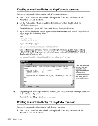 Creating an event handler for the Help Contents command
To create an event handler for the Help Contents command:

1 The Action List editor should still be displayed. If it’s not, double-click the
ActionList icon on the form.
2 On the Action List editor, select the Help category, then double-click the
HelpContents action.
The Code editor opens with the cursor inside the event handler.

3 Right before where the cursor is positioned in the text editor, that is, right before
begin, type the following lines:
const
HELP_TAB = 15;
CONTENTS_ACTIVE = -3;

Right after begin, type:
Application.HelpCommand(HELP_TAB, CONTENTS_ACTIVE);

This code assigns constant values to the HelpCommand parameters. Setting
HELP_TAB to 15 displays the Help dialog and setting CONTENTS_ACTIVE to -3
displays the Contents tab.
Your event handler should look like this when you’re done:

These lines define the
command and data
parameters of the
HelpCommand method
of TApplication.
This says to display the
Help dialog with the
contents tab displayed.

Tip

To get Help on the HelpCommand method, put the cursor next to HelpCommand
in the editor and press F1.
That’s it for the Help|Contents command.

Creating an event handler for the Help Index command
To create an event handler for the Help Index command:

1 The Action List editor should still be displayed. If it’s not, double-click the
ActionList icon on the form.
1-26

Quick Start

 