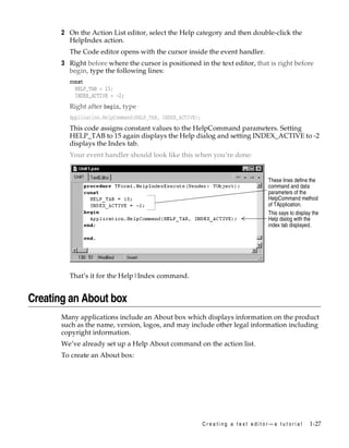 2 On the Action List editor, select the Help category and then double-click the
HelpIndex action.
The Code editor opens with the cursor inside the event handler.

3 Right before where the cursor is positioned in the text editor, that is right before
begin, type the following lines:
const
HELP_TAB = 15;
INDEX_ACTIVE = -2;

Right after begin, type
Application.HelpCommand(HELP_TAB, INDEX_ACTIVE);

This code assigns constant values to the HelpCommand parameters. Setting
HELP_TAB to 15 again displays the Help dialog and setting INDEX_ACTIVE to -2
displays the Index tab.
Your event handler should look like this when you’re done:

These lines define the
command and data
parameters of the
HelpCommand method
of TApplication.
This says to display the
Help dialog with the
index tab displayed.

That’s it for the Help|Index command.

Creating an About box
Many applications include an About box which displays information on the product
such as the name, version, logos, and may include other legal information including
copyright information.
We’ve already set up a Help About command on the action list.
To create an About box:

Creating a text editor—a tutorial

1-27

 
